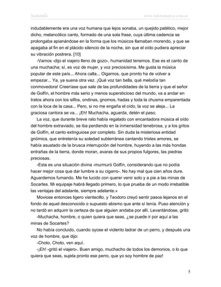 Marianela                                                  www.infotematica.com.ar

indudablemente era una voz humana que lejos sonaba, un quejido patético, mejor
dicho, melancólico canto, formado de una sola frase, cuya última cadencia se
prolongaba apianándose en la forma que los músicos llamaban morendo, y que se
apagaba al fin en el plácido silencio de la noche, sin que el oído pudiera apreciar
su vibración postrera. [10]
    -Vamos -dijo el viajero lleno de gozo-, humanidad tenemos. Ese es el canto de
una muchacha; sí, es voz de mujer, y voz preciosísima. Me gusta la música
popular de este país... Ahora calla... Oigamos, que pronto ha de volver a
empezar... Ya, ya suena otra vez. ¡Qué voz tan bella, qué melodía tan
conmovedora! Creeríase que sale de las profundidades de la tierra y que el señor
de Golfín, el hombre más serio y menos supersticioso del mundo, va a andar en
tratos ahora con los silfos, ondinas, gnomos, hadas y toda la chusma emparentada
con la loca de la casa... Pero, si no me engaña el oído, la voz se aleja... La
graciosa cantora se va... ¡Eh! Muchacha, aguarda, detén el paso.
    La voz, que durante breve rato había regalado con encantadora música el oído
del hombre extraviado, se iba perdiendo en la inmensidad tenebrosa, y a los gritos
de Golfín, el canto extinguiose por completo. Sin duda la misteriosa entidad
gnómica, que entretenía su soledad subterránea cantando tristes amores, se
había asustado de la brusca interrupción del hombre, huyendo a las más hondas
entrañas de la tierra, donde moran, avaras de sus propios fulgores, las piedras
preciosas.
    -Esta es una situación divina -murmuró Golfín, considerando que no podía
hacer mejor cosa que dar lumbre a su cigarro-. No hay mal que cien años dure.
Aguardemos fumando. Me he lucido con querer venir solo y a pie a las minas de
Socartes. Mi equipaje habrá llegado primero, lo que prueba de un modo irrebatible
las ventajas del adelante, siempre adelante.»
    Moviose entonces ligero vientecillo, y Teodoro creyó sentir pasos lejanos en el
fondo de aquel desconocido o supuesto abismo que ante sí tenía. Puso atención y
no tardó en adquirir la certeza de que alguien andaba por allí. Levantándose, gritó:
    -Muchacha, hombre, o quien quiera que seas, ¿se puede ir por aquí a las
minas de Socartes?
    No había concluido, cuando oyose el violento ladrar de un perro, y después una
voz de hombre, que dijo:
    -Choto, Choto, ven aquí.
    -¡Eh! -gritó el viajero-. Buen amigo, muchacho de todos los demonios, o lo que
quiera que seas, sujeta pronto ese perro, que yo soy hombre de paz!


                                                                                  5
 