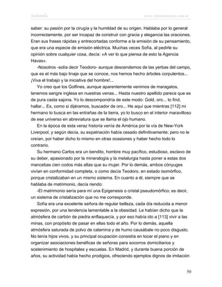 Marianela                                                   www.infotematica.com.ar

saber: su pasión por la cirugía y la humildad de su origen. Hablaba por lo general
incorrectamente, por ser incapaz de construir con gracia y elegancia las oraciones.
Eran sus frases rápidas y entrecortadas conforme a la emisión de su pensamiento,
que era una especie de emisión eléctrica. Muchas veces Sofía, al pedirle su
opinión sobre cualquier cosa, decía: «A ver lo que piensa de esto la Agencia
Havas».
    -Nosotros -solía decir Teodoro- aunque descendemos de las yerbas del campo,
que es el más bajo linaje que se conoce, nos hemos hecho árboles corpulentos...
¡Viva el trabajo y la iniciativa del hombre!...
    Yo creo que los Golfines, aunque aparentemente venimos de maragatos,
tenemos sangre inglesa en nuestras venas... Hasta nuestro apellido parece que es
de pura casta sajona. Yo lo descompondría de este modo: Gold, oro... to find,
hallar... Es, como si dijéramos, buscador de oro... He aquí que mientras [112] mi
hermano lo busca en las entrañas de la tierra, yo lo busco en el interior maravilloso
de ese universo en abreviatura que se llama el ojo humano.
    En la época de esta veraz historia venía de América por la vía de New-York
Liverpool, y según decía, su expatriación había cesado definitivamente; pero no le
creían, por haber dicho lo mismo en otras ocasiones y haber hecho todo lo
contrario.
    Su hermano Carlos era un bendito, hombre muy pacífico, estudioso, esclavo de
su deber, apasionado por la mineralogía y la metalurgia hasta poner a estas dos
mancebas cien codos más altas que su mujer. Por lo demás, ambos cónyuges
vivían en conformidad completa, o como decía Teodoro, en estado isomórfico,
porque cristalizaban en un mismo sistema. En cuanto a él, siempre que se
hablaba de matrimonio, decía riendo:
    -El matrimonio sería para mí una Epigenesis o cristal pseudomórfico; es decir,
un sistema de cristalización que no me corresponde.
    Sofía era una excelente señora de regular belleza, cada día reducida a menor
expresión, por una tendencia lamentable a la obesidad. Le habían dicho que la
atmósfera de carbón de piedra enflaquecía, y por eso había ido a [113] vivir a las
minas, con propósito de pasar en ellas todo el año. Por lo demás, aquella
atmósfera saturada de polvo de calamina y de humo causábale no poco disgusto.
No tenía hijos vivos, y su principal ocupación consistía en tocar el piano y en
organizar asociaciones benéficas de señoras para socorros domiciliarios y
sostenimiento de hospitales y escuelas. En Madrid, y durante buena porción de
años, su actividad había hecho prodigios, ofreciendo ejemplos dignos de imitación


                                                                                  50
 