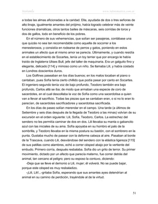 Marianela                                                    www.infotematica.com.ar

a todas las almas aficionadas a la caridad. Ella, ayudada de dos o tres señoras de
alto linaje, igualmente amantes del prójimo, había logrado celebrar más de veinte
funciones dramáticas, otros tantos bailes de máscaras, seis corridas de toros y
dos de gallos, todo en beneficio de los pobres.
    En el número de sus vehemencias, que solían ser pasajeras, contábase una
que quizás no sea tan recomendable como aquella de socorrer a los
menesterosos, y consistía en rodearse de perros y gatos, poniendo en estos
animales un afecto que al mismo amor se parecía. Últimamente, y cuando residía
en el establecimiento de Socartes, tenía un toy terrier que por encargo le había
traído de Inglaterra Ulises Bull, jefe del taller de maquinaria. Era un galguito fino y
elegante, delicado [114] y mimoso como un niño. Se llamaba Lili, y había costado
en Londres doscientos duros.
    Los Golfines paseaban en los días buenos; en los malos tocaban el piano o
cantaban, pues Sofía tenía cierto chillido que podía pasar por canto en Socartes.
El ingeniero segundo tenía voz de bajo profundo, Teodoro también era bajo
profundo, Carlos allá se iba; de modo que armaban una especie de coro de
sacerdotes, en el cual descollaba la voz de Sofía como una sacerdotisa a quien
van a llevar al sacrificio. Todas las piezas que se cantaban eran, o si no lo eran lo
parecían, de sacerdotes sacrificadores y sacerdotisa sacrificada.
    En los días de paseo solían merendar en el campo. Una tarde (a últimos de
Setiembre y seis días después de la llegada de Teodoro a las minas) volvían de su
excursión en el orden siguiente: Lili, Sofía, Teodoro, Carlos. La estrechez del
sendero no les permitía caminar de dos en dos. Lili llevaba su manta o gabancito
azul con las iniciales de su ama. Sofía apoyaba en su hombro el palo de la
sombrilla, y Teodoro llevaba en la misma postura su bastón, con el sombrero en la
punta. Gustaba mucho de pasear con la deforme cabeza al aire. Pasaban al borde
de la Trascava, cuando Lili, desviándose del sendero con la elástica ligereza [115]
de sus patillas como alambres, echó a correr césped abajo por la vertiente del
embudo. Primero corría, después resbalaba. Sofía dio un grito de terror. Su primer
movimiento, dictado por un afecto que parecía materno, fue correr detrás del
animal, tan cercano al peligro; pero su esposo la contuvo, diciendo:
    -Deja que se lleve el demonio a Lili, mujer; él volverá. No se puede bajar,
porque este césped es muy resbaladizo.
    -¡Lili, Lili!...-gritaba Sofía, esperando que sus amantes ayes detendrían al
animal en su camino de perdición, trayéndole al de la virtud.




                                                                                    51
 