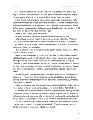 Marianela                                                     www.infotematica.com.ar

    Las voces más tiernas no hicieron efecto en el revoltoso ánimo de Lili, que
seguía bajando. A veces miraba a su ama, y con sus expresivos ojuelos negros
parecía decirle: «Señora, por el amor de Dios, no sea usted tan tonta».
    Lili se detuvo en la gran peña blanquecina, agujereada, muzgosa, que en la
boca misma del abismo estaba, como encubriéndola. Fijáronse allí todos los ojos,
y al punto observaron que se movía un objeto. Creyeron de pronto ver un animal
dañino que se ocultaba detrás de la peña, pero Sofía lanzó un nuevo grito, el [116]
cual antes era de asombro que de terror, y dijo:
    -Si es la Nela... Nela, ¿qué haces ahí?
    Al oír su nombre, la muchacha se mostró toda turbada y ruborosa.
    -¿Qué haces ahí, loca? -repitió la dama-. Coge a Lili y tráemelo... ¡Válgame
Dios, lo que inventa esta criatura! Miren dónde se ha ido a meter. Tú tienes la
culpa de que Lili haya bajado... ¡Qué cosas le enseñas al animalito! Por tu causa
es tan mal criado y tan antojadizo.
    -Esa muchacha es de la piel de Barrabás -dijo D. Carlos a su hermano-. Mira
dónde se ha ido a poner.
    Mientras esto se decía en el borde de la Trascava, la Nela había emprendido
allá abajo la persecución de Lili, el cual, más travieso y calavera en aquel día que
en ningún otro de su monótona existencia, huía de las manos de la chicuela.
Gritábale la dama, exhortándole a ser juicioso y formal; pero él, poniendo en olvido
las más vulgares nociones del deber, empezó a dar brincos y a mirar con descaro
a su ama, como diciéndole: «Señora, ¿quiere usted irse a paseo y dejarme en
paz?»
    Al final Lili dio con su elegante cuerpo en medio de las zarzas que cubrían la
boca de la [117] cueva, y allí la mantita de que iba vestido fuele de grandísimo
estorbo. El animal, viéndose imposibilitado de salir de entre la maleza, empezó a
ladrar pidiendo socorro.
    -¡Que se me pierde, que se me mata! -exclamó gimiendo Sofía-. Nela, Nela, si
me lo sacas, te doy un perro grande; sácalo... ve con cuidado... Agárrate bien.
    La Nela se deslizó intrépidamente, poniendo su pie sobre las zarzas y robustos
hinojos que tapaban el abismo; y sosteniéndose con una mano en las asperezas
de la peña, alargó la otra hasta pillar el rabo de Lili, con lo cual le sacó del aprieto
en que estaba. Acariciando al animal, subió triunfante a los bordes del embudo.
    -Tú, tú, tú tienes la culpa -díjole Sofía de mal talante, aplicándole tres suaves
coscorrones- porque si no te hubieras metido allí... Ya sabes que va tras de ti
donde quiera que te encuentra... ¡Qué buena pieza!


                                                                                     52
 