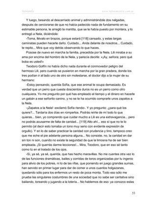Marianela                                                 www.infotematica.com.ar

    Y luego, besando al descarriado animal y administrándole dos nalgadas,
después de cerciorarse de que no había padecido nada de fundamento en su
estimable persona, le arregló la mantita, que se le había puesto por montera, y lo
entregó a Nela, diciéndole:
    -Toma, llévalo en brazos, porque estará [118] cansado, y estas largas
caminatas pueden hacerle daño. Cuidado... Anda delante de nosotros... Cuidado,
te repito... Mira que voy detrás observando lo que haces.
    Púsose de nuevo en marcha la familia, precedida por la Nela. Lili miraba a su
ama por encima del hombro de la Nela, y parecía decirle: «¡Ay, señora; pero qué
boba es usted!»
    Teodoro Golfín no había dicho nada durante el conmovedor peligro del
hermoso Lili, pero cuando se pusieron en marcha por la gran pradera, donde los
tres podían ir al lado uno de otro sin molestarse, el doctor dijo a la mujer de su
hermano:
    -Estoy pensando, querida Sofía, que ese animal te ocupa demasiado. Es
verdad que un perro que cuesta doscientos duros no es un perro como otro
cualquiera. Yo me pregunto por qué has empleado el tiempo y el dinero en hacerle
un gabán a ese señorito canino, y no se te ha ocurrido comprarle unos zapatos a
la Nela.
    -¡Zapatos a la Nela! -exclamó Sofía riendo-. Y yo pregunto: ¿para qué los
quiere?... Tardaría dos días en romperlos. Podrás reírte de mí todo lo que
quieras... bien, yo comprendo que cuidar mucho a Lili es una extravagancia... pero
no podrás acusarme de falta de caridad... [119] Alto ahí... eso sí que no te lo
permito (al decir esto tomaba un tono muy serio con evidente expresión de
orgullo). Y en lo de saber practicar la caridad con prudencia y tino, tampoco creo
que me eche el pie adelante persona alguna... No consiste, no, la caridad en dar
sin ton ni son, cuando no existe la seguridad de que la limosna ha de ser bien
empleada. ¡Si querrás darme lecciones!... Mira, Teodoro, que en eso sé tanto
como tú en el tratado de los ojos.
    -Sí, ya sé, ya sé, querida, que has hecho maravillas. No me cuentes otra vez lo
de las funciones dramáticas, bailes y corridas de toros organizadas por tu ingenio
para alivio de los pobres, ni lo de las rifas, que poniendo en juego grandes sumas,
han servido en primer lugar para dar de comer a unos cuantos holgazanes,
quedando sólo para los enfermos un resto de poca monta. Todo eso sólo me
prueba las singulares costumbres de una sociedad que no sabe ser caritativa sino
bailando, toreando y jugando a la lotería... No hablemos de eso: ya conozco estas


                                                                                 53
 