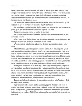 Marianela                                                  www.infotematica.com.ar

heroicidades y las admiro: también eso tiene su mérito, y no poco. Pero tú y tus
amigas rara vez os acercáis a un pobre para saber de su misma boca la causa de
su miseria... ni para observar qué clase de [120] miseria le aqueja, pues hay
algunas tan extraordinarias, que no se alivian con la fácil limosna del ochavo... ni
tampoco con el mendrugo de pan...
    -Ya tenemos a nuestro filósofo en campaña -dijo Sofía con mal humor-. ¿Qué
sabes tú lo que yo he hecho ni lo que he dejado de hacer?
    -No te enfades, querida -replicó Golfín-; todos mis argumentos van a parar a un
punto, y es que debías haberle comprado zapatos a la Nela.
    -Pues mira, mañana mismo se los he de comprar.
    -No, porque esta misma noche se los compraré yo. No se meta usted en mis
dominios, señora.
    -¡Eh!... Nela -gritó Sofía, viendo que la muchacha estaba a larga distancia-. No
te alejes mucho; que te vea yo para saber lo que haces.
    -¡Pobre criatura! -dijo Carlos-. ¡Quién ha de decir que eso tiene diez y seis
años!
    -Atrasadilla está. ¡Qué desgracia! -exclamó Sofía-. Y yo me pregunto, ¿para
qué permite Dios que tales criaturas vivan?... Y me pregunto también, ¿qué es lo
que se puede hacer por ella? Nada, nada más que darle de comer, [121] vestirla
hasta cierto punto... Ya se ve... rompe todo lo que le ponen encima. Ella no puede
trabajar, porque se desmaya; ella no tiene fuerzas para nada. Saltando de piedra
en piedra, subiéndose a los árboles y jugando y enredando todo el día y cantando
como los pájaros, cuanto se le pone encima conviértese pronto en jirones...
    -Pues yo he observado en la Nela -dijo Carlos- algo de inteligencia y agudeza
de ingenio bajo aquella corteza de candor y salvaje rusticidad. No, señor, la Nela
no es tonta ni mucho menos. Si alguien se hubiera tomado el trabajo de enseñarle
alguna cosa, habría aprendido mejor quizás que la mayoría de los chicos. ¿Qué
creen ustedes? La Nela tiene imaginación; por tenerla y carecer hasta de la
enseñanza más rudimentaria, es sentimental y supersticiosa.
    -Eso es, se halla en la situación de los pueblos primitivos -dijo Teodoro-. Está
en la época del pastoreo.
    -Ayer precisamente -añadió Carlos- pasaba yo por la Trascava y la vi en el
mismo sitio donde la hemos hallado hoy. La llamé, hícela salir, le pregunté qué
hacía en aquel sitio, y con la mayor sencillez del mundo me contestó que estaba
hablando con su madre... Tú [122] no sabes que la madre de la Nela se arrojó por
esa sima.


                                                                                  54
 