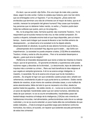 Marianela                                                  www.infotematica.com.ar

   -Es decir, que se suicidó -dijo Sofía-. Era una mujer de mala vida y peores
ideas, según he oído contar. Carlos no estaba aquí todavía; pero nos han dicho
que se embriagaba como un fogonero. Y yo me pregunto: ¿Esos seres tan
envilecidos que terminan una vida de crímenes con el mayor de todos, que es el
suicidio, merecen la compasión del género humano? Hay cosas que horripilan;
hay personas que no debieran haber nacido, no señor, y Teodoro podrá decir
todas las sutilezas que quiera, pero yo me pregunto...
   -No, no te preguntes nada, hermana querida -dijo vivamente Teodoro-. Yo te
responderé que el suicida merece la más viva, la más cordial compasión. En
cuanto a vituperio, échesele encima todo el que haya disponible, pero al mismo
tiempo... bueno será indagar qué causas le llevaron a tan horrible extremo de
desesperación... yo observaría si la sociedad no le ha dejado abierta,
desamparándole en absoluto, la puerta de ese abismo horrendo que le llama...
   -¡Desamparado de la sociedad! Hay algunos que lo están... -dijo Sofía con
impertinencia-. La sociedad no puede amparar a todos. [123] Mira la estadística,
Teodoro; mírala y verás la cifra de pobres... Pero si la sociedad desampara a
alguien, ¿para qué sirve la religión?
   -Refiérome al miserable desesperado que reúne a todas las miserias la miseria
mayor, que es la ignorancia... El ignorante envilecido y supersticioso sólo posee
nociones vagas y absurdas de la divinidad... Lo desconocido, lejos de detenerle, le
impulsa más a cometer su crimen... Rara vez hará beneficios la idea religiosa al
que vegeta en estúpida ignorancia. A él no se acerca amigo inteligente, ni
maestro, ni sacerdote. No se le acerca sino el juez que ha de mandarle a
presidio... Es singular el rigor con que condenáis vuestra propia obra -añadió con
vehemencia, enarbolando el palo en cuya punta tenía su sombrero-. Estáis viendo
delante de vosotros, al pie mismo de vuestras cómodas casas, a una multitud de
seres abandonados, faltos de todo lo que es necesario a la niñez, desde los
padres hasta los juguetes... les estáis viendo, sí... nunca se os ocurre infundirles
un poco de dignidad, haciéndoles saber que son seres humanos, dándoles las
ideas de que carecen; no se os ocurre ennoblecerles, haciéndoles pasar del
bestial trabajo mecánico al trabajo de la inteligencia; [124] les veis viviendo en
habitaciones inmundas, mal alimentados, perfeccionándose cada día en su salvaje
rusticidad, y no se os ocurre extender un poco hasta ellos las comodidades de que
estáis rodeados... ¡Toda la energía la guardáis luego para declamar contra los
homicidios, los robos y el suicidio, sin reparar que sostenéis escuela permanente
de estos tres crímenes!


                                                                                 55
 