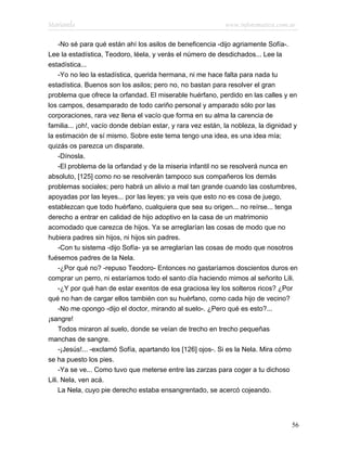Marianela                                                    www.infotematica.com.ar

     -No sé para qué están ahí los asilos de beneficencia -dijo agriamente Sofía-.
Lee la estadística, Teodoro, léela, y verás el número de desdichados... Lee la
estadística...
     -Yo no leo la estadística, querida hermana, ni me hace falta para nada tu
estadística. Buenos son los asilos; pero no, no bastan para resolver el gran
problema que ofrece la orfandad. El miserable huérfano, perdido en las calles y en
los campos, desamparado de todo cariño personal y amparado sólo por las
corporaciones, rara vez llena el vacío que forma en su alma la carencia de
familia... ¡oh!, vacío donde debían estar, y rara vez están, la nobleza, la dignidad y
la estimación de sí mismo. Sobre este tema tengo una idea, es una idea mía;
quizás os parezca un disparate.
     -Dínosla.
     -El problema de la orfandad y de la miseria infantil no se resolverá nunca en
absoluto, [125] como no se resolverán tampoco sus compañeros los demás
problemas sociales; pero habrá un alivio a mal tan grande cuando las costumbres,
apoyadas por las leyes... por las leyes; ya veis que esto no es cosa de juego,
establezcan que todo huérfano, cualquiera que sea su origen... no reírse... tenga
derecho a entrar en calidad de hijo adoptivo en la casa de un matrimonio
acomodado que carezca de hijos. Ya se arreglarían las cosas de modo que no
hubiera padres sin hijos, ni hijos sin padres.
     -Con tu sistema -dijo Sofía- ya se arreglarían las cosas de modo que nosotros
fuésemos padres de la Nela.
     -¿Por qué no? -repuso Teodoro- Entonces no gastaríamos doscientos duros en
comprar un perro, ni estaríamos todo el santo día haciendo mimos al señorito Lili.
     -¿Y por qué han de estar exentos de esa graciosa ley los solteros ricos? ¿Por
qué no han de cargar ellos también con su huérfano, como cada hijo de vecino?
     -No me opongo -dijo el doctor, mirando al suelo-. ¿Pero qué es esto?...
¡sangre!
     Todos miraron al suelo, donde se veían de trecho en trecho pequeñas
manchas de sangre.
     -¡Jesús!... -exclamó Sofía, apartando los [126] ojos-. Si es la Nela. Mira cómo
se ha puesto los pies.
     -Ya se ve... Como tuvo que meterse entre las zarzas para coger a tu dichoso
Lili. Nela, ven acá.
     La Nela, cuyo pie derecho estaba ensangrentado, se acercó cojeando.




                                                                                    56
 