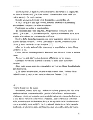 Marianela                                                   www.infotematica.com.ar

   -Dame al pobre Lili -dijo Sofía, tomando el canino de manos de la vagabunda-.
No vayas a hacerle daño. ¿Te duele mucho? ¡Pobrecita! Eso no es nada. ¡Oh,
cuánta sangre!... No puedo ver eso.
   Sensible y nerviosa, Sofía se volvió de espaldas, acariciando a Lili.
   -A ver, a ver qué es eso -dijo Teodoro, tomando a la Nela en sus brazos y
sentándola en una piedra de la cerca inmediata.
   Poniéndose sus lentes, le examinó el pie.
   -Es poca cosa; dos o tres rasguños... Me parece que tienes una espina
dentro... ¿Te duele?... Sí, aquí está la pícara... Aguarda un momento. Sofía, echa
a andar, si te molesta ver una operación quirúrgica.
   Mientras Sofía daba algunos pasos para poner su precioso sistema nervioso a
cubierto de toda alteración, Teodoro Golfín sacó su estuche, del estuche unas
pinzas, y en un santiamén extrajo la espina. [127]
   -¡Bien por la mujer valiente! -dijo, observando la serenidad de la Nela-. Ahora
vendemos el pie.
   Con su pañuelo vendó el pie herido. Marianela trató de andar. Carlos le daba la
mano.
   -No, no; ven acá -dijo Teodoro, tomando a Marianela por los brazos.
   Con rápido movimiento levantola en el aire y la sentó sobre su hombro
derecho.
   -Si no estás segura, agárrate a mis cabellos; son fuertes. Ahora, lleva tú el palo
con el sombrero.
   -¡Qué facha! -exclamó Sofía, muerta de risa al verlos venir-. Teodoro con la
Nela al hombro, y luego el palo con el sombrero de Gessler... [128]




-X-
Historia de dos hijos del pueblo
    -Aquí tienes, querida Sofía -dijo Teodoro- un hombre que sirve para todo. Este
es el resultado de nuestra educación, ¿verdad, Carlos? Como no hemos sido
criados con mimos; como desde nuestra más tierna infancia nos acostumbramos a
la idea de que no había nadie inferior a nosotros... Los hombres que se forman
solos, como nosotros nos formamos; los que, sin ayuda de nadie, ni más amparo
que su voluntad y noble ambición, han logrado salir triunfantes en la lucha por la
existencia... sí ¡demonio!, estos son los únicos que saben cómo se ha de tratar a


                                                                                   57
 