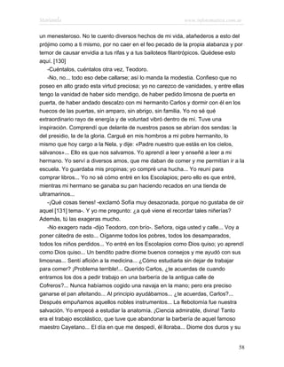 Marianela                                                 www.infotematica.com.ar

un menesteroso. No te cuento diversos hechos de mi vida, atañederos a esto del
prójimo como a ti mismo, por no caer en el feo pecado de la propia alabanza y por
temor de causar envidia a tus rifas y a tus bailoteos filantrópicos. Quédese esto
aquí. [130]
    -Cuéntalos, cuéntalos otra vez, Teodoro.
    -No, no... todo eso debe callarse; así lo manda la modestia. Confieso que no
poseo en alto grado esta virtud preciosa; yo no carezco de vanidades, y entre ellas
tengo la vanidad de haber sido mendigo, de haber pedido limosna de puerta en
puerta, de haber andado descalzo con mi hermanito Carlos y dormir con él en los
huecos de las puertas, sin amparo, sin abrigo, sin familia. Yo no sé qué
extraordinario rayo de energía y de voluntad vibró dentro de mí. Tuve una
inspiración. Comprendí que delante de nuestros pasos se abrían dos sendas: la
del presidio, la de la gloria. Cargué en mis hombros a mi pobre hermanito, lo
mismo que hoy cargo a la Nela, y dije: «Padre nuestro que estás en los cielos,
sálvanos»... Ello es que nos salvamos. Yo aprendí a leer y enseñé a leer a mi
hermano. Yo serví a diversos amos, que me daban de comer y me permitían ir a la
escuela. Yo guardaba mis propinas; yo compré una hucha... Yo reuní para
comprar libros... Yo no sé cómo entré en los Escolapios; pero ello es que entré,
mientras mi hermano se ganaba su pan haciendo recados en una tienda de
ultramarinos...
    -¡Qué cosas tienes! -exclamó Sofía muy desazonada, porque no gustaba de oír
aquel [131] tema-. Y yo me pregunto: ¿a qué viene el recordar tales niñerías?
Además, tú las exageras mucho.
    -No exagero nada -dijo Teodoro, con brío-. Señora, oiga usted y calle... Voy a
poner cátedra de esto... Oíganme todos los pobres, todos los desamparados,
todos los niños perdidos... Yo entré en los Escolapios como Dios quiso; yo aprendí
como Dios quiso... Un bendito padre diome buenos consejos y me ayudó con sus
limosnas... Sentí afición a la medicina... ¿Cómo estudiarla sin dejar de trabajar
para comer? ¡Problema terrible!... Querido Carlos, ¿te acuerdas de cuando
entramos los dos a pedir trabajo en una barbería de la antigua calle de
Cofreros?... Nunca habíamos cogido una navaja en la mano; pero era preciso
ganarse el pan afeitando... Al principio ayudábamos... ¿te acuerdas, Carlos?...
Después empuñamos aquellos nobles instrumentos... La flebotomía fue nuestra
salvación. Yo empecé a estudiar la anatomía. ¡Ciencia admirable, divina! Tanto
era el trabajo escolástico, que tuve que abandonar la barbería de aquel famoso
maestro Cayetano... El día en que me despedí, él lloraba... Diome dos duros y su


                                                                                58
 