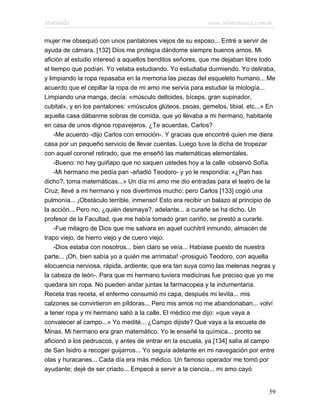 Marianela                                                  www.infotematica.com.ar

mujer me obsequió con unos pantalones viejos de su esposo... Entré a servir de
ayuda de cámara. [132] Dios me protegía dándome siempre buenos amos. Mi
afición al estudio interesó a aquellos benditos señores, que me dejaban libre todo
el tiempo que podían. Yo velaba estudiando. Yo estudiaba durmiendo. Yo deliraba,
y limpiando la ropa repasaba en la memoria las piezas del esqueleto humano... Me
acuerdo que el cepillar la ropa de mi amo me servía para estudiar la miología...
Limpiando una manga, decía: «músculo deltoides, bíceps, gran supinador,
cubital», y en los pantalones: «músculos glúteos, psoas, gemelos, tibial, etc...» En
aquella casa dábanme sobras de comida, que yo llevaba a mi hermano, habitante
en casa de unos dignos ropavejeros. ¿Te acuerdas, Carlos?
    -Me acuerdo -dijo Carlos con emoción-. Y gracias que encontré quien me diera
casa por un pequeño servicio de llevar cuentas. Luego tuve la dicha de tropezar
con aquel coronel retirado, que me enseñó las matemáticas elementales.
    -Bueno: no hay guiñapo que no saquen ustedes hoy a la calle -observó Sofía.
    -Mi hermano me pedía pan -añadió Teodoro- y yo le respondía: «¿Pan has
dicho?, toma matemáticas...» Un día mi amo me dio entradas para el teatro de la
Cruz; llevé a mi hermano y nos divertimos mucho; pero Carlos [133] cogió una
pulmonía... ¡Obstáculo terrible, inmenso! Esto era recibir un balazo al principio de
la acción... Pero no, ¿quién desmaya?, adelante... a curarle se ha dicho. Un
profesor de la Facultad, que me había tomado gran cariño, se prestó a curarle.
    -Fue milagro de Dios que me salvara en aquel cuchitril inmundo, almacén de
trapo viejo, de hierro viejo y de cuero viejo.
    -Dios estaba con nosotros... bien claro se veía... Habíase puesto de nuestra
parte... ¡Oh, bien sabía yo a quién me arrimaba! -prosiguió Teodoro, con aquella
elocuencia nerviosa, rápida, ardiente, que era tan suya como las melenas negras y
la cabeza de león-. Para que mi hermano tuviera medicinas fue preciso que yo me
quedara sin ropa. No pueden andar juntas la farmacopea y la indumentaria.
Receta tras receta, el enfermo consumió mi capa, después mi levita... mis
calzones se convirtieron en píldoras... Pero mis amos no me abandonaban... volví
a tener ropa y mi hermano salió a la calle. El médico me dijo: «que vaya a
convalecer al campo...» Yo medité... ¿Campo dijiste? Que vaya a la escuela de
Minas. Mi hermano era gran matemático. Yo le enseñé la química... pronto se
aficionó a los pedruscos, y antes de entrar en la escuela, ya [134] salía al campo
de San Isidro a recoger guijarros... Yo seguía adelante en mi navegación por entre
olas y huracanes... Cada día era más médico. Un famoso operador me tomó por
ayudante; dejé de ser criado... Empecé a servir a la ciencia... mi amo cayó


                                                                                 59
 