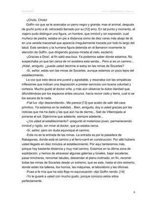 Marianela                                                   www.infotematica.com.ar

    -¡Choto, Choto!
    Golfín vio que se le acercaba un perro negro y grande; mas el animal, después
de gruñir junto a él, retrocedió llamado por su [12] amo. En tal punto y momento, el
viajero pudo distinguir una figura, un hombre, que inmóvil y sin expresión, cual
muñeco de piedra, estaba en pie a distancia como de diez varas más abajo de él,
en una vereda trasversal que aparecía irregularmente trazada por todo lo largo del
talud. Este sendero y la humana figura detenida en él llamaron vivamente la
atención de Golfín, que dirigiendo gozosa mirada al cielo, exclamó:
    -¡Gracias a Dios!, al fin salió esa loca. Ya podemos saber dónde estamos. No
sospechaba yo que tan cerca de mí existiera esta senda... Pero si es un camino...
¡Hola!, amiguito, ¿puede usted decirme si estoy en las minas de Socartes?
    -Sí, señor, estas son las minas de Socartes, aunque estamos un poco lejos del
establecimiento.
    La voz que esto decía era juvenil y agradable, y resonaba con las simpáticas
inflexiones que indican una disposición a prestar servicios con buena voluntad y
cortesía. Mucho gustó al doctor oírla, y más aún observar la dulce claridad que,
difundiéndose por los espacios antes oscuros, hacía revivir cielo y tierra, cual si se
los sacara de la nada.
    -Fiat lux -dijo descendiendo-. Me parece [13] que acabo de salir del caos
primitivo. Ya estamos en la realidad... Bien, amiguito, doy a usted gracias por las
noticias que me ha dado y las que aún ha de darme... Salí de Villamojada al
ponerse el sol. Dijéronme que adelante, siempre adelante...
    -¿Va usted al establecimiento? -preguntó el misterioso joven, permaneciendo
inmóvil y rígido, sin mirar al doctor, que ya estaba cerca.
    -Sí, señor; pero sin duda equivoqué el camino.
    -Esta no es la entrada de las minas. La entrada es por la pasadera de
Rabagones, donde está el camino y el ferro-carril en construcción. Por allá hubiera
usted llegado en diez minutos al establecimiento. Por aquí tardaremos más,
porque hay bastante distancia y muy mal camino. Estamos en la última zona de
explotación, y hemos de atravesar algunas galerías y túneles, bajar escaleras,
pasar trincheras, remontar taludes, descender el plano inclinado; en fin, recorrer
todas las minas de Socartes desde un extremo, que es este, hasta el otro extremo,
donde están los talleres, los hornos, las máquinas, el laboratorio y las oficinas.
    -Pues a fe mía que ha sido floja mi equivocación -dijo Golfín riendo. [14]
    -Yo le guiaré a usted con mucho gusto, porque conozco estos sitios
perfectamente.


                                                                                    6
 