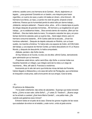 Marianela                                                   www.infotematica.com.ar

enfermo; asistile como una hermana de la Caridad... Murió, dejándome un
legado... ¡cosa graciosa! Consistía en un bastón, una máquina para hacer
cigarrillos, un cuerno de caza y cuatro mil reales en dinero. ¡Una fortuna!... Mi
hermano tuvo libros, yo ropa, y cuando me vestí de gente, empecé a tener
enfermos. Parece que la humanidad perdía la salud sólo por darme trabajo...
¡Adelante, siempre adelante!... Pasaron años, años... al fin vi desde lejos el puerto
de refugio después de grandes tormentas... Mi hermano y yo bogábamos sin gran
trabajo... ya no estábamos tristes... Dios sonreía dentro de nosotros. ¡Bien por los
Golfines!... Dios les había dado la mano. Yo empecé a estudiar los ojos y en poco
tiempo dominé la catarata; pero yo quería más... Gané algún dinero; pero mi
hermano consumía bastante... Al fin Carlos salió de la escuela... ¡Vivan los
hombres valientes!... Después de dejarle colocado en Riotinto, con un buen
sueldo, me marché a América. Yo había sido una especie de Colón, el [135] Colón
del trabajo; y una especie de Hernán Cortés; yo había descubierto en mí un Nuevo
Mundo, y después de descubrirlo, lo había conquistado.
    -Alábate, pandero -dijo Sofía riendo.
    -Si hay héroes en el mundo, tú eres uno de ellos -afirmó Carlos, demostrando
gran admiración por su hermano.
    -Prepárese usted ahora, señor semi-Dios -dijo Sofía- a coronar todas sus
hazañas haciendo un milagro, que milagro será dar la vista a un ciego de
nacimiento... Mira, allí sale D. Francisco a recibirnos.
    Avanzando por lo alto del cerro que limita las minas del lado de Poniente,
habían llegado a Aldeacorba y a la casa del señor de Penáguilas, que echándose
el chaquetón a toda prisa, salió al encuentro de sus amigos. Caía la tarde.




- XI -
El patriarca de Aldeacorba
   -Ya la están ordeñando -dijo antes de saludarles-. Supongo que todos tomarán
leche. ¿Cómo va ese valor, doña Sofía?... ¿Y usted, D. Teodoro?... ¡Buena carga
se ha echado a cuestas! ¿Qué tiene María Canela?... una patita mala. ¿De
cuándo acá gastamos esos mimos?
   Entraron todos en el patio de la casa. Oíanse los graves mugidos de las vacas
que acababan de entrar en el establo, y este rumor, unido al grato aroma




                                                                                  60
 