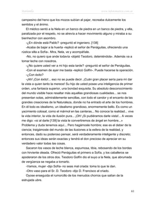 Marianela                                                     www.infotematica.com.ar

campesino del heno que los mozos subían al pajar, recreaba dulcemente los
sentidos y el ánimo.
    El médico sentó a la Nela en un banco de piedra en un banco de piedra, y ella,
paralizada por el respeto, no se atrevía a hacer movimiento alguno y miraba a su
bienhechor con asombro.
    -¿En dónde está Pablo? -preguntó el ingeniero. [138]
    -Acaba de bajar a la huerta -replicó el señor de Penáguilas, ofreciendo una
rústica silla a Sofía-. Mira, Nela, ve y acompáñale.
    -No, no quiero que ande todavía -objetó Teodoro, deteniéndola-. Además va a
tomar leche con nosotros.
    -¿No quiere usted ver a mi hijo esta tarde? -preguntó el señor de Penáguilas.
    -Con el examen de ayer me basta -replicó Golfín-. Puede hacerse la operación.
    -¿Con éxito?
    -¡Ah! ¡Con éxito!... eso no se puede decir. ¡Cuán gran placer sería para mí dar
la vista a quien tanto la merece! Su hijo de usted posee una inteligencia de primer
orden, una fantasía superior, una bondad exquisita. Su absoluto desconocimiento
del mundo visible hace resaltar más aquellas grandiosas cualidades... se nos
presentan solas, admirablemente sencillas, con todo el candor y el encanto de las
grandes creaciones de la Naturaleza, donde no ha entrado el arte de los hombres.
En él todo es idealismo, un idealismo grandioso, enormemente bello. Es como un
yacimiento colosal, como el mármol en las canteras... No conoce la realidad... vive
la vida interior, la vida de ilusión pura... ¡Oh! ¡Si pudiéramos darle vista!... A veces
me digo: «si al darle [139] la vista le convertiremos de ángel en hombre...»
Problema y duda tenemos aquí... Pero hagámosle hombre; ese es el deber de la
ciencia; traigámosle del mundo de las ilusiones a la esfera de la realidad, y
entonces, dado su poderoso pensar, será verdaderamente inteligente y discreto;
entonces sus ideas serán exactas y tendrá el don precioso de apreciar en su
verdadero valor todas las cosas.
    Sacaron los vasos de leche blanca, espumosa, tibia, rebosando de los bordes
con hirviente oleada. Ofreció Penáguilas el primero a Sofía, y los caballeros se
apoderaron de los otros dos. Teodoro Golfín dio el suyo a la Nela, que abrumada
de vergüenza se negaba a tomarlo.
    -Vamos, mujer -dijo Sofía- no seas mal criada: toma lo que te dan.
    -Otro vaso para el Sr. D. Teodoro -dijo D. Francisco al criado.
    Oyose enseguida el rumorcillo de los menudos chorros que salían de la
estrujada ubre.


                                                                                      61
 
