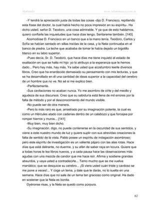 Marianela                                                  www.infotematica.com.ar

    -Y tendrá la apreciación justa de todas las cosas -dijo D. Francisco, repitiendo
esta frase del doctor, la cual había hecho no poca impresión en su espíritu-. Ha
dicho usted, señor D. Teodoro, una cosa admirable. Y ya que de esto hablamos,
quiero confiarle las inquietudes que hace días tengo. Sentareme también. [140]
    Acomodose D. Francisco en un banco que a la mano tenía. Teodoro, Carlos y
Sofía se habían sentado en sillas traídas de la casa, y la Nela continuaba en el
banco de piedra. La leche que acababa de tomar le había dejado un bigotillo
blanco en su labio superior.
    -Pues decía, Sr. D. Teodoro, que hace días me tiene inquieto el estado de
exaltación en que se halla mi hijo: yo lo atribuyo a la esperanza que le hemos
dado... Pero hay más, hay más. Ya sabe usted que acostumbro leerle diversos
libros. Creo que ha enardecido demasiado su pensamiento con mis lecturas, y que
se ha desarrollado en él una cantidad de ideas superior a la capacidad del cerebro
de un hombre que no ve. No sé si me explico bien.
    -Perfectamente.
    -Sus cavilaciones no acaban nunca. Yo me asombro de oírle y del meollo y
agudeza de sus discursos. Creo que su sabiduría está llena de mil errores por la
falta de método y por el desconocimiento del mundo visible.
    -No puede ser de otra manera.
    -Pero lo más raro es que, arrastrado por su imaginación potente, la cual es
como un Hércules atado con cadenas dentro de un calabozo y que forcejea por
romper hierros y muros... [141]
    -Muy bien, muy bien dicho.
    -Su imaginación, digo, no puede contenerse en la oscuridad de sus sentidos, y
viene a este nuestro mundo de luz y quiere suplir con sus atrevidas creaciones la
falta de sentido de la vista. Pablo posee un espíritu de indagación asombroso;
pero este espíritu de investigación es un valiente pájaro con las alas rotas. Hace
días que está delirante, no duerme, y su afán de saber raya en locura. Quiere que
a todas horas le lea libros nuevos, y a cada pausa hace las observaciones más
agudas con una mezcla de candor que me hace reír. Afirma y sostiene grandes
absurdos, y vaya usted a contradecirle... Temo mucho que se me vuelva
maniático; que se desquicie su cerebro... ¡Si viera usted cuán triste y caviloso se
me pone a veces!... Y coge un tema, y dale que le darás, no lo suelta en una
semana. Hace días que no sale de un tema tan gracioso como original. Ha dado
en sostener que la Nela es bonita.
    Oyéronse risas, y la Nela se quedó como púrpura.


                                                                                  62
 