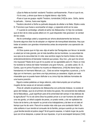 Marianela                                                    www.infotematica.com.ar

    -¡Que la Nela es bonita! -exclamó Teodoro cariñosamente-. Pues sí que lo es.
    -Ya lo creo, y ahora que tiene su bigote blanco -dijo Sofía.
    -Pues sí que es guapa -repitió Teodoro, tomándole [142] la cara-. Sofía, dame
tu pañuelo... Vamos, fuera ese bigote.
    Teodoro devolvió a Sofía su pañuelo después de afeitar a la Nela. Díjole a esta
D. Francisco que fuese a acompañar al ciego, y cojeando entró en la casa.
    -Y cuando le contradigo -añadió el señor de Aldeacorba- mi hijo me contesta
que el don de la vista quizás altere en mí ¡qué disparate más gracioso!, la verdad
de las cosas.
    -No le contradiga usted y suspenda por ahora absolutamente las lecturas.
Durante algunos días ha de adoptar un régimen de tranquilidad absoluta. Hay que
tratar al cerebro con grandes miramientos antes de emprender una operación de
esta clase.
    -Si Dios quiere que mi hijo vea -dijo el señor de Penáguilas con fervor- le tendré
a usted por el más grande, por el más benéfico de los hombres. La oscuridad de
sus ojos es la oscuridad de mi vida: esa sombra negra ha hecho tristes mis días,
entenebreciéndome el bienestar material que poseo. Soy rico: ¿de qué me sirven
mis riquezas? Nada de lo que él no pueda ver es agradable para mí. Hace un mes
he recibido la noticia de haber heredado una gran fortuna... ya sabe usted, Sr. D.
Carlos, que mi primo Faustino ha muerto en Matamoros. [143] No tiene hijos; le
heredamos mi hermano Manuel y yo... Esto es echar margaritas a puercos, y no lo
digo por mi hermano, que tiene una hija preciosa ya casadera; dígolo por este
miserable que no puede hacer disfrutar a su único hijo las delicias honradas de
una buena posición.
    Siguió a estas palabras un largo silencio, sólo interrumpido por el cariñoso
mugido de las vacas en el cercano establo.
    -Para él -añadió el patriarca de Aldeacorba con profunda tristeza- no existe el
goce del trabajo, que es el primero de todos los goces. No conociendo las bellezas
de la Naturaleza, ¿qué significan para él la amenidad del campo ni las delicias de
la agricultura? Yo no sé cómo Dios ha podido privar a un ser humano de admirar
una res gorda, un árbol cuajado de peras, un prado verde, y de ver apilados los
frutos de la tierra y de repartir su jornal a los trabajadores y de leer en el cielo el
tiempo que ha de venir. Para él no existe más vida que una cavilación febril. Su
vida solitaria ni aun tendrá el consuelo de la familia, porque cuando yo me muera
¿qué familia tendrá el pobre ciego? Ni él querrá casarse, ni habrá mujer de punto
que con él se despose, a pesar de sus riquezas, ni yo le aconsejaré tampoco [144]


                                                                                    63
 