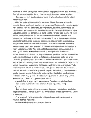 Marianela                                                  www.infotematica.com.ar

picardías. Si todos los órganos desempeñaran su papel como les está mandado...
Pero allí, en esa república del ojo, hay muchos holgazanes que se atrofian...
    -De modo que todo queda reducido a una simple catarata congénita -dijo el
patriarca con afán.
    -¡Oh, no, señor; si fuera eso sólo, seríamos felices! Bastaba decretar la
cesantía de ese funcionario que tan mal cumple su obligación... Le mandan que dé
paso a la luz, y en vez de hacerlo, se congestiona, se altera, se endurece, se
vuelve opaco como una pared. Hay algo más, Sr. D. Francisco. El iris tiene fisura.
La pupila necesita que pongamos la mano en ella. Pero de todo eso me río yo, si
cuando tome posesión de ese ojo por tanto tiempo dormido, entro en él y
encuentro la coroides y la retina en buen estado. Si por el contrario después que
aparte el cristalino, entro con la luz en mi nuevo palacio recién conquistado, y
[147] me encuentro con una amaurosis total... Si fuera incompleta, habríamos
ganado mucho; pero si es general... Contra la muerte del aparato nervioso de la
visión no podemos nada. Nos está prohibido meternos en las honduras de la
vida... ¿Qué hemos de hacer? Paciencia. El caso presente ha llamado
extraordinariamente mi atención: hay síntomas de que los aposentos interiores no
están mal. Su Majestad la retina se halla quizás dispuesta a recibir los rayos
lumínicos que se le quieran presentar. Su Alteza el humor vítreo probablemente no
tendrá novedad. Si la larguísima falta de ejercicio en sus funciones le ha producido
algo de glaucoma... una especie de tristeza... ya trataremos de arreglarle. Todo
estará muy bien allá en la cámara regia... Pero pienso otra cosa. La fisura y la
catarata permiten comúnmente que entre un poco de claridad, y nuestro ciego no
percibe claridad alguna. Esto me ha hecho cavilar... Verdad es que las capas
corticales están muy opacas... los obstáculos que halla la luz son muy fuertes...
Allá veremos, D. Francisco. ¿Tiene usted valor?
    -¿Valor? ¡Que si tengo valor! -exclamó don Francisco con cierto énfasis.
    -Se necesita mucho valor para afrontar el caso siguiente... [148]
    -¿Cuál?
    -Que su hijo de usted sufra una operación dolorosa, y después se quede tan
ciego como antes... Yo dije a usted: «La imposibilidad no está demostrada, ¿hago
la operación?»
    -Y yo respondí, y ahora respondo: «Hágase la operación, y cúmplase la
voluntad de Dios. Adelante.»
    -¡Adelante! Ha pronunciado usted mi palabra.




                                                                                 65
 