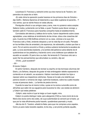 Marianela                                                 www.infotematica.com.ar

    Levantose D. Francisco y estrechó entre sus dos manos la de Teodoro, tan
parecida a la zarpa de un león.
    -En este clima la operación puede hacerse en los primeros días de Octubre -
dijo Golfín-. Mañana fijaremos el tratamiento a que debe sujetarse el paciente... Y
nos vamos, que se siente fresco en estas alturas.
    Penáguilas ofreció a sus amigos casa y cena, mas no quisieron estos aceptar.
Salieron todos, juntamente con la Nela, a quien Teodoro quiso llevar consigo, y
también salió D. Francisco para hacerles compañía hasta el establecimiento.
    Convidados del silencio y belleza de la noche, fueron departiendo sobre cosas
agradables; unas relativas al rendimiento de las minas, otras a las cosechas del
país. Cuando los [149] Golfines entraron en su casa, volviose a la suya don
Francisco solo y triste, andando despacio y con la vista fija en el suelo. Pensaba
en los terribles días de ansiedad y de esperanza, de sobresalto y dudas que iban a
venir. Por el camino encontró a Choto y ambos subieron lentamente la escalera de
palo. La luna alumbraba bastante, y la sombra del patriarca subía delante de él
quebrándose en los peldaños y haciendo como unos dobleces que saltaban de
escalón en escalón. El perro iba a su lado. No teniendo D. Francisco otro ser a
quien fiar los pensamientos que abrumaban su cerebro, dijo así:
    -Choto, ¿qué sucederá?
- XII -
El doctor Celipín
    El señor Centeno, después de recrear su espíritu en las borrosas columnas del
Diario, y la Señana, después de gustar el más embriagador deleite sopesando lo
contenido en el calcetín, se acostaron. Habían marchado también los hijos a
reposar sobre sus respectivos colchones. Oyose en la sala una retahíla que
parecía oración o romance de ciego; oyéronse bostezos, sobre los cuales trazaba
cruces el perezoso dedo... La familia de piedra dormía.
    Cuando la casa fue el mismo Limbo, oyose en la cocina rumorcillo como de
alimañas que salen de sus agujeros para buscarse la vida. Las cestas se abrieron
y Celipín oyó estas palabras:
    -Celipín, esta noche sí que te traigo un buen regalo; mira.
    Celipín no podía distinguir nada; pero alargando [152] su mano tomó de la de
María dos duros como dos soles, de cuya autenticidad se cercioró por el tacto, ya
que por la vista difícilmente podía hacerlo, quedándose pasmado y mudo.
    -Me los dio D. Teodoro -añadió la Nela- para que me comprara unos zapatos.
Como yo para nada necesito zapatos, te los doy, y así pronto juntarás aquello.


                                                                                66
 