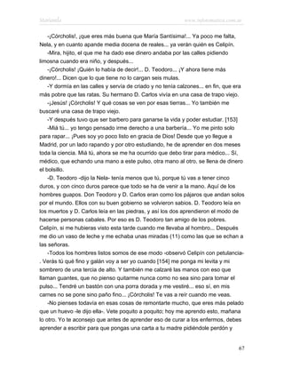 Marianela                                                   www.infotematica.com.ar

    -¡Córcholis!, ¡que eres más buena que María Santísima!... Ya poco me falta,
Nela, y en cuanto apande media docena de reales... ya verán quién es Celipín.
    -Mira, hijito, el que me ha dado ese dinero andaba por las calles pidiendo
limosna cuando era niño, y después...
    -¡Córcholis! ¡Quién lo había de decir!... D. Teodoro... ¡Y ahora tiene más
dinero!... Dicen que lo que tiene no lo cargan seis mulas.
    -Y dormía en las calles y servía de criado y no tenía calzones... en fin, que era
más pobre que las ratas. Su hermano D. Carlos vivía en una casa de trapo viejo.
    -¡Jesús! ¡Córcholis! Y qué cosas se ven por esas tierras... Yo también me
buscaré una casa de trapo viejo.
    -Y después tuvo que ser barbero para ganarse la vida y poder estudiar. [153]
    -Miá tú... yo tengo pensado irme derecho a una barbería... Yo me pinto solo
para rapar... ¡Pues soy yo poco listo en gracia de Dios! Desde que yo llegue a
Madrid, por un lado rapando y por otro estudiando, he de aprender en dos meses
toda la ciencia. Miá tú, ahora se me ha ocurrido que debo tirar para médico... Sí,
médico, que echando una mano a este pulso, otra mano al otro, se llena de dinero
el bolsillo.
    -D. Teodoro -dijo la Nela- tenía menos que tú, porque tú vas a tener cinco
duros, y con cinco duros parece que todo se ha de venir a la mano. Aquí de los
hombres guapos. Don Teodoro y D. Carlos eran como los pájaros que andan solos
por el mundo. Ellos con su buen gobierno se volvieron sabios. D. Teodoro leía en
los muertos y D. Carlos leía en las piedras, y así los dos aprendieron el modo de
hacerse personas cabales. Por eso es D. Teodoro tan amigo de los pobres.
Celipín, si me hubieras visto esta tarde cuando me llevaba al hombro... Después
me dio un vaso de leche y me echaba unas miradas (11) como las que se echan a
las señoras.
    -Todos los hombres listos somos de ese modo -observó Celipín con petulancia-
. Verás tú qué fino y galán voy a ser yo cuando [154] me ponga mi levita y mi
sombrero de una tercia de alto. Y también me calzaré las manos con eso que
llaman guantes, que no pienso quitarme nunca como no sea sino para tomar el
pulso... Tendré un bastón con una porra dorada y me vestiré... eso sí, en mis
carnes no se pone sino paño fino... ¡Córcholis! Te vas a reír cuando me veas.
    -No pienses todavía en esas cosas de remontarte mucho, que eres más pelado
que un huevo -le dijo ella-. Vete poquito a poquito; hoy me aprendo esto, mañana
lo otro. Yo te aconsejo que antes de aprender eso de curar a los enfermos, debes
aprender a escribir para que pongas una carta a tu madre pidiéndole perdón y


                                                                                  67
 