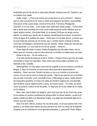 Marianela                                                   www.infotematica.com.ar

diciéndole que te has ido de tu casa para afinarte, hacerte como D. Teodoro y ser
un médico muy cabal.
    -Calla, mujer... ¿Pues qué creías que la escritura no es lo primero?... Deja tú
que yo coja una pluma en la mano y verás qué rasgueos de letras y qué perfiles
finos para arriba y para abajo, como la firma de D. Francisco Penáguilas...
¡Escribir!, a mí con esas... a los cuatro días verás qué cartas pongo... Ya las oirás
leer y verás qué concéitos los míos y qué modo aquel de echar retólicas que os
dejen bobos a todos. ¡Córcholis! Nela, tú no sabes [155] que yo tengo mucho
talento. Lo siento aquí dentro de mi cabeza, haciéndome burumbum, burumbum,
como el agua de la caldera de vapor... Como que no me deja dormir, y pienso que
es que todas las ciencias se me entran aquí, y andan dentro volando a tientas
como los murciélagos y diciéndome que las estudie. Todas, todas las ciencias las
he de aprender, y ni una sola se me ha de quedar... Verás tú...
    -Pues debe de haber muchas. Pablo Penáguilas que las sabe todas, me ha
dicho que son muchas y que la vida entera de un hombre no basta para una sola.
    -Ríete tú de eso... Ya me verás a mí...
    -Y la más bonita de todas es la de D. Carlos... Porque mira tú que eso de coger
una piedra y hacer con ella latón. Otros dicen que hacen plata y también oro.
Aplícate a eso, Celipillo.
    -Desengáñate, no hay saber como ese de cogerle a uno la muñeca y mirarle la
lengua, y decir al momento en qué hueco del cuerpo tiene aposentado el
maleficio... Dicen que don Teodoro le saca un ojo a un hombre y le pone otro
nuevo, con el cual ve como si fuera ojo nacido... Miá tú que eso de ver un hombre
que se está muriendo, y con mandarle tomar, [156] pongo el caso, media docena
de mosquitos guisados un lunes con palos de mimbre cogidos por una doncella
que se llame Juana, dejarle bueno y sano, es mucho aquel... Ya verás, ya verás
cómo se porta D. Celipín el de Socartes. Te digo que se ha de hablar de mí hasta
en la Habana.
    -Bien, bien -dijo la Nela con alegría-: pero mira que has de ser buen hijo, pues
si tus padres no quieren enseñarte es porque ellos no tienen talento, y pues tú lo
tienes, pídele por ellos a la Santísima Virgen y no dejes de mandarles algo de lo
mucho que vas a ganar.
    -Eso sí lo haré. Miá tú, aunque me voy de la casa, no es que quiera mal a mis
padres, y ya verás como dentro de poco tiempo ves venir un mozo de la estación
cargado que se revienta con unos grandes paquetes; y ¿qué será? Pues refajos




                                                                                   68
 