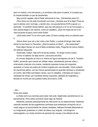 Marianela                                                www.infotematica.com.ar

para mi madre y mis hermanas y un sombrero alto para mi padre. A ti puede que
te mande también un par de pendientes.
    -Muy pronto regalas -dijo la Nela sofocando la risa-. ¡Pendientes para mí!...
    -Pero ahora se me está ocurriendo una cosa. ¿Quieres que te la diga? Pues es
que tú debías venir conmigo, y siendo dos, nos ayudaríamos [157] a ganar y a
aprender. Tú también tienes talento, que eso del pesquis a mí no se me escapa, y
bien podías llegar a ser señora, como yo caballero. ¡Qué me había de reír si te
viera tocando el piano como doña Sofía!
    -¡Qué bobo eres! Yo no sirvo para nada. Si fuera contigo sería un estorbo para
ti.
    -Ahora dicen que van a dar vista a don Pablo, y cuando él tenga vista nada
tienes tú que hacer en Socartes. ¿Qué te parece mi idea?... ¿No respondes?
    Pasó algún tiempo sin que la Nela contestara nada. Preguntó de nuevo Celipín,
sin obtener respuesta.
    -Duérmete, Celipín -dijo al fin la de las cestas-. Yo tengo mucho sueño.
    -Como mi talento me deje dormir, a la buena de Dios.
    Un minuto después se veía a sí mismo en figura semejante a la de D. Teodoro
Golfín, poniendo ojos nuevos en órbitas viejas, claveteando piernas rotas y
arrancando criaturas a la muerte, mediante copiosas tomas de mosquitos
guisados un lunes con palos de mimbre cogidos por una doncella. Viose cubierto
de riquísimos paños, con las manos aprisionadas en guantes olorosos y arrastrado
en coche, del [158] cual tiraban cisnes, que no caballos, y llamado por reyes o
solicitado de reinas, por honestas damas requerido, alabado de magnates y
llevado en triunfo por los pueblos todos de la tierra. [159]




- XIII -
Entre dos cestas
   La Nela cerró sus conchas para estar más sola. Sigámosla; penetremos en su
pensamiento. Pero antes conviene hacer algo de historia.
   Habiendo carecido absolutamente de instrucción en su edad primera; habiendo
carecido también de las sugestiones cariñosas que enderezan el espíritu de un
modo seguro al conocimiento de ciertas verdades, habíase formado Marianela en
su imaginación poderosa un orden de ideas muy singular, una teogonía
extravagante y un modo rarísimo de apreciar las causas y los efectos de las


                                                                               69
 