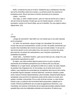 Marianela                                                  www.infotematica.com.ar

   Golfín, hundiendo los pies en la tierra, resbalando aquí y bailoteando más allá,
tocó al fin el benéfico suelo de la vereda, y su primera acción fue examinar al
bondadoso joven. Breve rato estuvo el doctor dominado por la sorpresa.
   -Usted... -murmuró.
   -Soy ciego, sí, señor -añadió el joven-; pero sin vista sé recorrer de un cabo a
otro las minas de Socartes. El palo que uso me impide tropezar, y Choto me
acompaña, cuando no lo hace la Nela, que es mi lazarillo. Con que sígame usted y
déjese llevar. [15]




- II -
Guiado
     -¿Ciego de nacimiento? -dijo Golfín con vivo interés que no era sólo inspirado
por la compasión.
     -Sí, señor, de nacimiento -repuso el ciego con naturalidad. No conozco el
mundo más que por el pensamiento, el tacto y el oído. He podido comprender que
la parte más maravillosa del universo es esa que me está vedada. Yo sé que los
ojos de los demás no son como estos míos, sino que por sí conocen las cosas;
pero este don me parece tan extraordinario, que ni siquiera comprendo la
posibilidad de poseerlo.
     -Quién sabe... -manifestó Teodoro- ¿pero qué es esto que veo, amigo mío, qué
sorprendente espectáculo es este?
     El viajero, que había andado algunos pasos junto a su guía, se detuvo
asombrado de la fantástica perspectiva que se ofrecía ante sus [16] ojos.
Hallábase en un lugar hondo, semejante al cráter de un volcán, de suelo irregular,
de paredes más irregulares aún. En los bordes y en el centro de la enorme
caldera, cuya magnitud era aumentada por el engañoso claro-oscuro de la noche,
se elevaban figuras colosales, hombres disformes, monstruos volcados y patas
arriba, brazos inmensos desperezándose, pies truncados, desparramadas figuras
semejantes a las que forma el caprichoso andar de las nubes en el cielo; pero
quietas, inmobles, endurecidas. Era su color el de las momias, un color terroso
tirando a rojo; su actitud la del movimiento febril sorprendido y atajado por la
muerte. Parecía la petrificación de una orgía de gigantescos demonios; y sus
manotadas, los burlones movimientos de sus desproporcionadas cabezas habían
quedado fijos como las inalterables actitudes de la escultura. El silencio que


                                                                                  7
 
