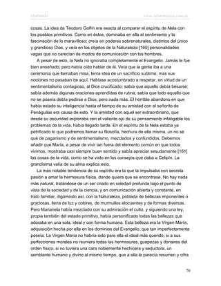 Marianela                                                 www.infotematica.com.ar

cosas. La idea de Teodoro Golfín era exacta al comparar el espíritu de Nela con
los pueblos primitivos. Como en éstos, dominaba en ella el sentimiento y la
fascinación de lo maravilloso; creía en poderes sobrenaturales, distintos del único
y grandioso Dios, y veía en los objetos de la Naturaleza [160] personalidades
vagas que no carecían de modos de comunicación con los hombres.
    A pesar de esto, la Nela no ignoraba completamente el Evangelio. Jamás le fue
bien enseñado; pero había oído hablar de él. Veía que la gente iba a una
ceremonia que llamaban misa, tenía idea de un sacrificio sublime; mas sus
nociones no pasaban de aquí. Habíase acostumbrado a respetar, en virtud de un
sentimentalismo contagioso, al Dios crucificado; sabía que aquello debía besarse;
sabía además algunas oraciones aprendidas de rutina; sabía que todo aquello que
no se poseía debía pedirse a Dios; pero nada más. El horrible abandono en que
había estado su inteligencia hasta el tiempo de su amistad con el señorito de
Penáguilas era causa de esto. Y la amistad con aquel ser extraordinario, que
desde su oscuridad exploraba con el valiente ojo de su pensamiento infatigable los
problemas de la vida, había llegado tarde. En el espíritu de la Nela estaba ya
petrificado lo que podremos llamar su filosofía, hechura de ella misma, un no sé
qué de paganismo y de sentimentalismo, mezclados y confundidos. Debemos
añadir que María, a pesar de vivir tan fuera del elemento común en que todos
vivimos, mostraba casi siempre buen sentido y sabía apreciar sesudamente [161]
las cosas de la vida, como se ha visto en los consejos que daba a Celipín. La
grandísima valía de su alma explica esto.
    La más notable tendencia de su espíritu era la que la impulsaba con secreta
pasión a amar la hermosura física, donde quiera que se encontrase. No hay nada
más natural, tratándose de un ser criado en soledad profunda bajo el punto de
vista de la sociedad y de la ciencia, y en comunicación abierta y constante, en
trato familiar, digámoslo así, con la Naturaleza, poblada de bellezas imponentes o
graciosas, llena de luz y colores, de murmullos elocuentes y de formas diversas.
Pero Marianela había mezclado con su admiración el culto, y siguiendo una ley,
propia también del estado primitivo, había personificado todas las bellezas que
adoraba en una sola, ideal y con forma humana. Esta belleza era la Virgen María,
adquisición hecha por ella en los dominios del Evangelio, que tan imperfectamente
poseía. La Virgen María no habría sido para ella el ideal más querido, si a sus
perfecciones morales no reuniera todas las hermosuras, guapezas y donaires del
orden físico, si no tuviera una cara noblemente hechicera y seductora, un
semblante humano y divino al mismo tiempo, que a ella le parecía resumen y cifra


                                                                                70
 