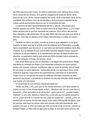 Marianela                                                  www.infotematica.com.ar

de [162] toda la luz del mundo, de toda la melancolía y paz sabrosa de la noche,
de la música de los arroyos, de la gracia y elegancia de todas las flores, de la
frescura del rocío, de los suaves quejidos del viento, de la inmaculada nieve de las
montañas, del cariñoso mirar de las estrellas y de la pomposa majestad de las
nubes cuando gravemente discurren por la inmensidad del cielo.
    La persona de Dios representábasele terrible y ceñuda, más propia para
infundir respeto que cariño. Todo lo bueno venía de la Virgen María, y a la Virgen
debía pedirse todo lo que han menester las criaturas. Dios reñía y ella sonreía.
Dios castigaba y ella perdonaba. No es esta última idea tan rara para que llame la
atención. Casi rige en absoluto a las clases menesterosas y rurales de nuestro
país.
    También es común en éstas, cuando se junta un gran abandono a una gran
fantasía, la fusión que hacía la Nela entre las bellezas de la Naturaleza y aquella
figura encantadora que resume en sí casi todos los elementos estéticos de la idea
cristiana. Si a la soledad en que vivía la Nela hubieran llegado menos nociones
cristianas de las que llegaron; si su apartamiento del foco de ideas hubiera sido
absoluto, su paganismo habría sido entonces [163] completo habría adorado la
Luna, los bosques, el fuego, los arroyos, el sol.
    Esta era la Nela que se crió en Socartes, y así llegó a los quince años. Desde
esta fecha su amistad con Pablo y sus frecuentes coloquios con quien poseía
tantas y tan buenas nociones, modificaron algo su modo de pensar; pero la base
de sus ideas no sufrió alteración. Continuaba dando a la hermosura física cierta
soberanía augusta; seguía llena de supersticiones y adorando en la Santísima
Virgen como un compendio de todas las bellezas naturales; haciendo de esta
persona la ley moral, y rematando su sistema con las más extrañas ideas respecto
a la muerte y la vida futura.
    Encerrándose en sus conchas, Marianela habló así:
    -Madre de Dios y mía, ¿por qué no me hiciste hermosa? ¿Por qué cuando mi
madre me tuvo no me miraste desde arriba?... Mientras más me miro más fea me
encuentro. ¿Para qué estoy yo en el mundo?, ¿para qué sirvo?, ¿a quién puedo
interesar?, a uno solo, Señora y madre mía, a uno solo que me quiere porque no
me ve. ¿Qué será de mí cuando me vea y deje de quererme?... porque ¿cómo es
posible que me quiera viendo este cuerpo chico, esta [164] figurilla de pájaro, esta
tez pecosa, esta boca sin gracia, esta nariz picuda, este pelo descolorido, esta
persona mía que no sirve sino para que todo el mundo le dé con el pie. ¿Quién es
la Nela? Nadie. La Nela sólo es algo para el ciego. Si sus ojos nacen ahora y los


                                                                                 71
 