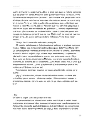 Marianela                                                   www.infotematica.com.ar

vuelve a mí y me ve, caigo muerta... Él es el único para quien la Nela no es menos
que los gatos y los perros. Me quiere como quieren los novios a sus novias, como
Dios manda que se quieran las personas... Señora madre mía, ya que vas a hacer
el milagro de darle vista, hazme hermosa a mí o mátame, porque para nada estoy
en el mundo. Yo no soy nada ni nadie más que para uno solo... ¿Siento yo que
recobre la vista? No, eso no, eso no. Yo quiero que vea. Daré mis ojos porque él
vea con los suyos; daré mi vida toda. Yo quiero que D. Teodoro haga el milagro
que dicen. ¡Benditos sean los hombres sabios! Lo que no quiero es que mi amo
me vea, no. Antes que consentir que me vea, ¡Madre mía!, me enterraré viva; me
arrojaré al río... Sí, sí; que se trague la tierra mi fealdad. Yo no debía haber
nacido...
    Y luego, dando una vuelta en la cesta, proseguía:
    -Mi corazón es todo para él. Este cieguito que ha tenido el antojo de quererme
mucho, [165] es para mí lo primero del mundo después de la Virgen María. ¡Oh!
¡Si yo fuese grande y hermosa; si tuviera el talle, la cara y el tamaño... sobre todo
el tamaño de otras mujeres; si yo pudiese llegar a ser señora y componerme!...
¡Ay!, entonces mi mayor delicia sería que sus ojos se recrearan en mí... Si yo
fuera como las demás, siquiera como Mariuca... ¡qué pronto buscaría el modo de
instruirme, de afinarme, de ser una señora!... ¡Oh! ¡Madre y reina mía, lo único que
tengo me lo vas a quitar!... ¿Para qué permitiste que le quisiera yo y que él me
quisiera a mí? Esto no debió ser así:
    Y derramando lágrimas y cruzando los brazos, añadió medio vencida por el
sueño:
    -¡Ay! ¡Cuánto te quiero, niño de mi alma! Quiéreme mucho, a la Nela, a la
pobre Nela que no es nada... Quiéreme mucho... Déjame darte un beso en tu
preciosísima cabeza... pero no abras los ojos, no me mires... ciérralos, así, así.
[167]




- XIV -
De cómo la Virgen María se apareció a la Nela
   Los pensamientos que huyen cuando somos vencidos por el sueño, suelen
quedarse en acecho para volver a ocuparnos bruscamente cuando despertamos.
Así ocurrió a Mariquilla, que habiéndose quedado dormida con los pensamientos
más raros acerca de la Virgen María, del ciego, y de su propia fealdad, que ella


                                                                                  72
 