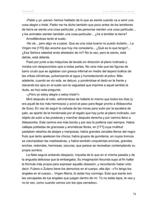 Marianela                                                   www.infotematica.com.ar

    -Pablo y yo -pensó- hemos hablado de lo que se siente cuando va a venir una
cosa alegre o triste. Pablo me ha dicho también que poco antes de los temblores
de tierra se siente una cosa particular, y las personas sienten una cosa particular...
y los animales sienten también una cosa particular... ¿Irá a temblar la tierra?
    Arrodillándose tentó el suelo.
    -No sé... pero algo va a pasar. Que es una cosa buena no puedo dudarlo... La
Virgen me [170] dijo anoche que hoy me consolaría... ¿Qué es lo que tengo?...
¿Esa Señora celestial anda alrededor de mí? No la veo, pero la siento, está
detrás, está delante.
    Pasó por junto a las máquinas de lavado en dirección al plano inclinado y
miraba con despavoridos ojos a todas partes. No veía más que las figuras de
barro crudo que se agitaban con gresca infernal en medio del áspero bullicio de
las cribas cilíndricas, pulverizando el agua y humedeciendo el polvo. Más
adelante, cuando se vio sola, se detuvo, y poniéndose el dedo en la frente y
clavando los ojos en el suelo con la vaguedad que imprime a aquel sentido la
duda, se hizo esta pregunta:
    -¿Pero yo estoy alegre o estoy triste?»
    Miró después al cielo, admirándose de hallarlo lo mismo que todos los días (y
era aquél de los más hermosos) y avivó el paso para llegar pronto a Aldeacorba
de Suso. En vez de seguir la cañada de las minas para subir por la escalera de
palo, se apartó de la hondonada por el regato que hay junto al plano inclinado, con
objeto de subir a las praderas y marchar después derecha y por camino llano a
Aldeacorba. Este camino era más bonito y por eso lo prefería casi siempre. Había
callejas pobladas de graciosas y aromáticas flores, en [171] cuya multitud
pastaban rebaños de abejas y mariposas; había grandes zarzales llenos del negro
fruto que tanto apetecen los chicos; había grupos de guinderos, en cuyos troncos
se columpiaban las madreselvas, y había también corpulentas encinas, grandes,
anchas, redondas, hermosas, oscuras, que parece se recreaban contemplando su
propia sombra.
    La Nela seguía andando despacio, inquieta de lo que en sí misma pasaba y de
la angustia deliciosa que la embargaba. Su imaginación fecunda supo al fin hallar
la fórmula más propia para expresar aquella obsesión, y recordando haber oído
decir: Fulano o Zutano tiene los demonios en el cuerpo, ella dijo: -«Yo tengo los
ángeles en el cuerpo... Virgen María, tú estás hoy conmigo. Esto que siento son
las carcajadas de tus ángeles que juegan dentro de mí. Tú no estás lejos, te veo y
no te veo, como cuando vemos con los ojos cerrados».


                                                                                   74
 