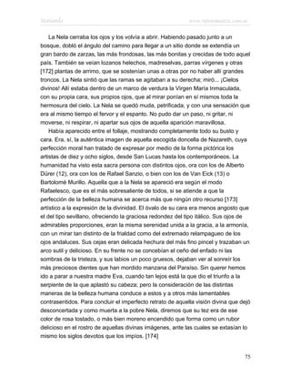 Marianela                                                   www.infotematica.com.ar

    La Nela cerraba los ojos y los volvía a abrir. Habiendo pasado junto a un
bosque, dobló el ángulo del camino para llegar a un sitio donde se extendía un
gran bardo de zarzas, las más frondosas, las más bonitas y crecidas de todo aquel
país. También se veían lozanos helechos, madreselvas, parras vírgenes y otras
[172] plantas de arrimo, que se sostenían unas a otras por no haber allí grandes
troncos. La Nela sintió que las ramas se agitaban a su derecha; miró... ¡Cielos
divinos! Allí estaba dentro de un marco de verdura la Virgen María Inmaculada,
con su propia cara, sus propios ojos, que al mirar ponían en sí mismos toda la
hermosura del cielo. La Nela se quedó muda, petrificada, y con una sensación que
era al mismo tiempo el fervor y el espanto. No pudo dar un paso, ni gritar, ni
moverse, ni respirar, ni apartar sus ojos de aquella aparición maravillosa.
    Había aparecido entre el follaje, mostrando completamente todo su busto y
cara. Era, sí, la auténtica imagen de aquella escogida doncella de Nazareth, cuya
perfección moral han tratado de expresar por medio de la forma pictórica los
artistas de diez y ocho siglos, desde San Lucas hasta los contemporáneos. La
humanidad ha visto esta sacra persona con distintos ojos, ora con los de Alberto
Dürer (12), ora con los de Rafael Sanzio, o bien con los de Van Eick (13) o
Bartolomé Murillo. Aquella que a la Nela se apareció era según el modo
Rafaelesco, que es el más sobresaliente de todos, si se atiende a que la
perfección de la belleza humana se acerca más que ningún otro recurso [173]
artístico a la expresión de la divinidad. El óvalo de su cara era menos angosto que
el del tipo sevillano, ofreciendo la graciosa redondez del tipo itálico. Sus ojos de
admirables proporciones, eran la misma serenidad unida a la gracia, a la armonía,
con un mirar tan distinto de la frialdad como del extremado relampagueo de los
ojos andaluces. Sus cejas eran delicada hechura del más fino pincel y trazaban un
arco sutil y delicioso. En su frente no se concebían el ceño del enfado ni las
sombras de la tristeza, y sus labios un poco gruesos, dejaban ver al sonreír los
más preciosos dientes que han mordido manzana del Paraíso. Sin querer hemos
ido a parar a nuestra madre Eva, cuando tan lejos está la que dio el triunfo a la
serpiente de la que aplastó su cabeza; pero la consideración de las distintas
maneras de la belleza humana conduce a estos y a otros más lamentables
contrasentidos. Para concluir el imperfecto retrato de aquella visión divina que dejó
desconcertada y como muerta a la pobre Nela, diremos que su tez era de ese
color de rosa tostado, o más bien moreno encendido que forma como un rubor
delicioso en el rostro de aquellas divinas imágenes, ante las cuales se extasían lo
mismo los siglos devotos que los impíos. [174]


                                                                                  75
 