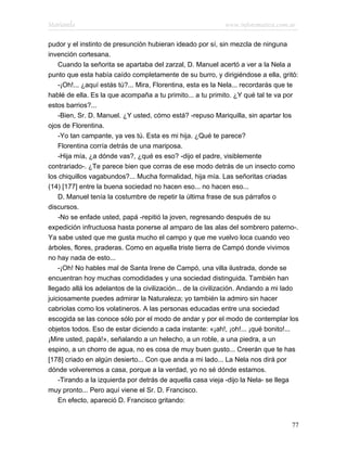Marianela                                                   www.infotematica.com.ar

pudor y el instinto de presunción hubieran ideado por sí, sin mezcla de ninguna
invención cortesana.
    Cuando la señorita se apartaba del zarzal, D. Manuel acertó a ver a la Nela a
punto que esta había caído completamente de su burro, y dirigiéndose a ella, gritó:
    -¡Oh!... ¿aquí estás tú?... Mira, Florentina, esta es la Nela... recordarás que te
hablé de ella. Es la que acompaña a tu primito... a tu primito. ¿Y qué tal te va por
estos barrios?...
    -Bien, Sr. D. Manuel. ¿Y usted, cómo está? -repuso Mariquilla, sin apartar los
ojos de Florentina.
    -Yo tan campante, ya ves tú. Esta es mi hija. ¿Qué te parece?
    Florentina corría detrás de una mariposa.
    -Hija mía, ¿a dónde vas?, ¿qué es eso? -dijo el padre, visiblemente
contrariado-. ¿Te parece bien que corras de ese modo detrás de un insecto como
los chiquillos vagabundos?... Mucha formalidad, hija mía. Las señoritas criadas
(14) [177] entre la buena sociedad no hacen eso... no hacen eso...
    D. Manuel tenía la costumbre de repetir la última frase de sus párrafos o
discursos.
    -No se enfade usted, papá -repitió la joven, regresando después de su
expedición infructuosa hasta ponerse al amparo de las alas del sombrero paterno-.
Ya sabe usted que me gusta mucho el campo y que me vuelvo loca cuando veo
árboles, flores, praderas. Como en aquella triste tierra de Campó donde vivimos
no hay nada de esto...
    -¡Oh! No hables mal de Santa Irene de Campó, una villa ilustrada, donde se
encuentran hoy muchas comodidades y una sociedad distinguida. También han
llegado allá los adelantos de la civilización... de la civilización. Andando a mi lado
juiciosamente puedes admirar la Naturaleza; yo también la admiro sin hacer
cabriolas como los volatineros. A las personas educadas entre una sociedad
escogida se las conoce sólo por el modo de andar y por el modo de contemplar los
objetos todos. Eso de estar diciendo a cada instante: «¡ah!, ¡oh!... ¡qué bonito!...
¡Mire usted, papá!», señalando a un helecho, a un roble, a una piedra, a un
espino, a un chorro de agua, no es cosa de muy buen gusto... Creerán que te has
[178] criado en algún desierto... Con que anda a mi lado... La Nela nos dirá por
dónde volveremos a casa, porque a la verdad, yo no sé dónde estamos.
    -Tirando a la izquierda por detrás de aquella casa vieja -dijo la Nela- se llega
muy pronto... Pero aquí viene el Sr. D. Francisco.
    En efecto, apareció D. Francisco gritando:


                                                                                   77
 