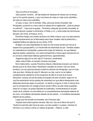 Marianela                                                    www.infotematica.com.ar

    -Que se enfría el chocolate...
    -Qué quieres, hombre... Mi hija estaba tan deseosa de retozar por el campo,
que no ha querido esperar, y aquí nos tienes de mata en mata como cabritillos...
de mata en mata como cabritillos.
    -A casa, a casa. Ven tú también, Nela, para que tomes chocolate -dijo
Penáguilas, poniendo su mano sobre la cabeza de la vagabunda-. ¿Qué te parece
mi sobrina?... Vaya que es guapa... Florentina, después que toméis chocolate, la
Nela os llevará a pasear a entrambos, a Pablo y a ti, y verás todas las hermosuras
del país, las minas, el bosque, el río...
    Florentina dirigió una mirada cariñosa a la infeliz criatura, que a su lado parecía
hecha expresamente por la Naturaleza para hacer resaltar más la perfección y
magistral belleza de algunas de sus obras. [179]
    Al llegar a la casa esperábalos la mesa con las jícaras donde aún hervía el
espeso licor guayaquileño y un montoncillo de rebanadas de pan. También estaba
en expectativa la mantequilla, puesta entre hojas de helechos, sin que faltaran
algunas pastas y golosinas. Los vasos transparente y fresca agua reproducían en
su convexo cristal estas bellezas gastronómicas, agrandándolas.
    -Hagamos algo por la vida -dijo D. Francisco, sentándose.
    -Nela -indicó Pablo- tú también tomarás chocolate.
    No lo había dicho, cuando Florentina ofreció a Marianela el jicarón con todo lo
demás que en la mesa había. Resistíase a aceptar el convite; mas con tanta
bondad y con tan graciosa llaneza insistió la señorita de Penáguilas, que no hubo
más que decir. Miraba de reojo D. Manuel a su hija, cual si no se hallara
completamente satisfecho de los progresos de ella en el arte de la buena
educación, porque una de las partes principales de esta consistía, según él, en
una fina apreciación de los grados de urbanidad con que debía obsequiarse a las
diferentes personas según su posición, no dando a ninguna ni más ni menos de lo
que le correspondía con arreglo al fuero social; [180] y de este modo quedaban
todos en su lugar y la propia dignidad se sublimaba, conservándose en el justo
medio de la cortesía, el cual estriba en no ensoberbecerse demasiado delante de
los ricos, ni humillarse demasiado delante de los pobres... ni humillarse demasiado
delante de los pobres...
    Luego que fue tomado el chocolate, don Francisco dijo:
    -Váyase fuera toda la gente menuda. Hijo mío, hoy es el último día que D.
Teodoro te permite salir fuera de casa. Los tres pueden ir a paseo, mientras mi
hermano y yo vamos a echar un vistazo al ganado... Pájaros, a volar.


                                                                                    78
 