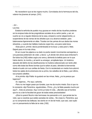 Marianela                                                  www.infotematica.com.ar

   No necesitaron que se les rogara mucho. Convidados de la hermosura del día,
volaron los jóvenes al campo. [181]




- XV -
Los tres
    Estaba la señorita de pueblo muy gozosa en medio de las risueñas praderas
sin la enojosa traba de las pragmáticas sociales de su señor padre, y así, en
cuanto se vio a regular distancia de la casa, empezó a correr alegremente y a
suspenderse de las ramas de los árboles que a su alcance estaban, para
balancearse ligeramente en ellas. Tocaba con las yemas de sus dedos las moras
silvestres, y cuando las hallaba maduras cogía tres, una para cada boca.
    -Esta para ti, primito -decía poniéndosela en la boca- y esta para ti, Nela.
Dejaré para mí la más chica.
    Al ver cruzar los pájaros a su lado no podía resistir movimientos semejantes a
una graciosa pretensión de volar, y decía: «¿A dónde irán ahora esos bribones?»
De todos los [182] robles cogía una rama y abriendo la bellota para ver lo que
había dentro, la mordía, y al sentir su amargor, arrojábala lejos. Un botánico
atacado del delirio de las clasificaciones no hubiera coleccionado con tanto afán
como ella todas las flores bonitas que le salían al paso, dándole la bienvenida
desde el suelo con sus carillas de fiesta. Con lo recolectado en media hora adornó
todos los ojales de la americana de su primo, los cabellos de la Nela, y por último,
sus propios cabellos.
    -A la primita -dijo Pablo- le gustará ver las minas. Nela, ¿no te parece que
bajemos?
    -Sí, bajemos... Por aquí, señorita.
    -Pero no me hagan pasar por túneles, que me da mucho miedo. Eso sí que no
lo consiento -dijo Florentina, siguiéndoles-. Primo, ¿tú y la Nela paseáis mucho por
aquí?... Esto es precioso. Aquí viviría yo toda mi vida... ¡Bendito sea el hombre
que te va a dar la facultad de gozar de todas estas preciosidades!
    -¡Dios lo quiera! Mucho más hermosas me parecerán a mí, que jamás las he
visto, que a vosotras que estáis saciadas de verlas... No creas tú, Florentina, que
yo no comprendo las bellezas; las siento en mí de tal modo, que casi, casi suplo
con mi pensamiento la falta de la vista. [183]




                                                                                 79
 