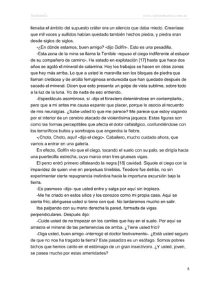 Marianela                                                   www.infotematica.com.ar

llenaba el ámbito del supuesto cráter era un silencio que daba miedo. Creeríase
que mil voces y aullidos habían quedado también hechos piedra, y piedra eran
desde siglos de siglos.
    -¿En dónde estamos, buen amigo? -dijo Golfín-. Esto es una pesadilla.
    -Esta zona de la mina se llama la Terrible -repuso el ciego indiferente al estupor
de su compañero de camino-. Ha estado en explotación [17] hasta que hace dos
años se agotó el mineral de calamina. Hoy los trabajos se hacen en otras zonas
que hay más arriba. Lo que a usted le maravilla son los bloques de piedra que
llaman cretácea y de arcilla ferruginosa endurecida que han quedado después de
sacado el mineral. Dicen que esto presenta un golpe de vista sublime, sobre todo
a la luz de la luna. Yo de nada de eso entiendo.
    -Espectáculo asombroso, sí -dijo el forastero deteniéndose en contemplarlo-,
pero que a mí antes me causa espanto que placer, porque lo asocio al recuerdo
de mis neuralgias. ¿Sabe usted lo que me parece? Me parece que estoy viajando
por el interior de un cerebro atacado de violentísima jaqueca. Estas figuras son
como las formas perceptibles que afecta el dolor cefalálgico, confundiéndose con
los terroríficos bultos y sombrajos que engendra la fiebre.
    -¡Choto, Choto, aquí! -dijo el ciego-. Caballero, mucho cuidado ahora, que
vamos a entrar en una galería.
    En efecto, Golfín vio que el ciego, tocando el suelo con su palo, se dirigía hacia
una puertecilla estrecha, cuyo marco eran tres gruesas vigas.
    El perro entró primero olfateando la negra [18] cavidad. Siguole el ciego con la
impavidez de quien vive en perpetuas tinieblas. Teodoro fue detrás, no sin
experimentar cierta repugnancia instintiva hacia la importuna excursión bajo la
tierra.
    -Es pasmoso -dijo- que usted entre y salga por aquí sin tropiezo.
    -Me he criado en estos sitios y los conozco como mi propia casa. Aquí se
siente frío; abríguese usted si tiene con qué. No tardaremos mucho en salir.
    Iba palpando con su mano derecha la pared, formada de vigas
perpendiculares. Después dijo:
    -Cuide usted de no tropezar en los carriles que hay en el suelo. Por aquí se
arrastra el mineral de las pertenencias de arriba. ¿Tiene usted frío?
    -Diga usted, buen amigo -interrogó el doctor festivamente-. ¿Está usted seguro
de que no nos ha tragado la tierra? Este pasadizo es un esófago. Somos pobres
bichos que hemos caído en el estómago de un gran insectívoro. ¿Y usted, joven,
se pasea mucho por estas amenidades?


                                                                                    8
 