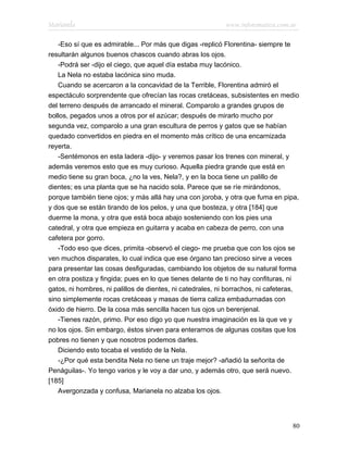 Marianela                                                   www.infotematica.com.ar

   -Eso sí que es admirable... Por más que digas -replicó Florentina- siempre te
resultarán algunos buenos chascos cuando abras los ojos.
   -Podrá ser -dijo el ciego, que aquel día estaba muy lacónico.
   La Nela no estaba lacónica sino muda.
   Cuando se acercaron a la concavidad de la Terrible, Florentina admiró el
espectáculo sorprendente que ofrecían las rocas cretáceas, subsistentes en medio
del terreno después de arrancado el mineral. Comparolo a grandes grupos de
bollos, pegados unos a otros por el azúcar; después de mirarlo mucho por
segunda vez, comparolo a una gran escultura de perros y gatos que se habían
quedado convertidos en piedra en el momento más crítico de una encarnizada
reyerta.
   -Sentémonos en esta ladera -dijo- y veremos pasar los trenes con mineral, y
además veremos esto que es muy curioso. Aquella piedra grande que está en
medio tiene su gran boca, ¿no la ves, Nela?, y en la boca tiene un palillo de
dientes; es una planta que se ha nacido sola. Parece que se ríe mirándonos,
porque también tiene ojos; y más allá hay una con joroba, y otra que fuma en pipa,
y dos que se están tirando de los pelos, y una que bosteza, y otra [184] que
duerme la mona, y otra que está boca abajo sosteniendo con los pies una
catedral, y otra que empieza en guitarra y acaba en cabeza de perro, con una
cafetera por gorro.
   -Todo eso que dices, primita -observó el ciego- me prueba que con los ojos se
ven muchos disparates, lo cual indica que ese órgano tan precioso sirve a veces
para presentar las cosas desfiguradas, cambiando los objetos de su natural forma
en otra postiza y fingida; pues en lo que tienes delante de ti no hay confituras, ni
gatos, ni hombres, ni palillos de dientes, ni catedrales, ni borrachos, ni cafeteras,
sino simplemente rocas cretáceas y masas de tierra caliza embadurnadas con
óxido de hierro. De la cosa más sencilla hacen tus ojos un berenjenal.
   -Tienes razón, primo. Por eso digo yo que nuestra imaginación es la que ve y
no los ojos. Sin embargo, éstos sirven para enterarnos de algunas cositas que los
pobres no tienen y que nosotros podemos darles.
   Diciendo esto tocaba el vestido de la Nela.
   -¿Por qué esta bendita Nela no tiene un traje mejor? -añadió la señorita de
Penáguilas-. Yo tengo varios y le voy a dar uno, y además otro, que será nuevo.
[185]
   Avergonzada y confusa, Marianela no alzaba los ojos.




                                                                                  80
 