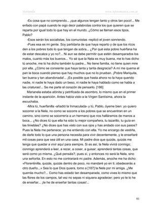 Marianela                                                 www.infotematica.com.ar

    -Es cosa que no comprendo... ¡que algunos tengan tanto y otros tan poco!... Me
enfado con papá cuando le oigo decir palabrotas contra los que quieren que se
reparta por igual todo lo que hay en el mundo. ¿Cómo se llaman esos tipos,
Pablo?
    -Esos serán los socialistas, los comunistas -replicó el joven sonriendo.
    -Pues esa es mi gente. Soy partidaria de que haya reparto y de que los ricos
den a los pobres todo lo que tengan de sobra... ¿Por qué esta pobre huérfana ha
de estar descalza y yo no?... Ni aun se debe permitir que estén desamparados los
malos, cuanto más los buenos... Yo sé que la Nela es muy buena, me lo has dicho
tú anoche, me lo ha dicho también tu padre... No tiene familia, no tiene quien mire
por ella. ¿Cómo se consiente que haya tanta y tanta desgracia? A mí me quema el
pan la boca cuando pienso que hay muchos que no lo prueban. ¡Pobre Mariquita,
tan buena y tan abandonada!... ¡Es posible que hasta ahora no la haya querido
nadie, ni nadie le haya dado un beso, ni nadie le haya hablado como se habla a
las criaturas!... Se me parte el corazón de pensarlo. [186]
    Marianela estaba atónita y petrificada de asombro, lo mismo que en el primer
instante de la aparición. Antes había visto a la Virgen Santísima, ahora la
escuchaba.
    -Mira tú, huerfanilla -añadió la Inmaculada- y tú, Pablo, óyeme bien: yo quiero
socorrer a la Nela, no como se socorre a los pobres que se encuentran en un
camino, sino como se socorrería a un hermano que nos halláramos de manos a
boca... ¿No dices tú que ella ha sido tu mejor compañera, tu lazarillo, tu guía en
las tinieblas? ¿No dices que has visto con sus ojos y has andado con sus pasos?
Pues la Nela me pertenece; yo me entiendo con ella. Yo me encargo de vestirla,
de darle todo lo que una persona necesita para vivir decentemente, y le enseñaré
mil cosas para que sea útil en una casa. Mi padre dice que quizás, quizás me
tenga que quedar a vivir aquí para siempre. Si es así, la Nela vivirá conmigo;
conmigo aprenderá a leer, a rezar, a coser, a guisar; aprenderá tantas cosas, que
será como yo misma. ¿Qué pensáis?, pues sí, y entonces no será la Nela, sino
una señorita. En esto no me contrariará mi padre. Además, anoche me ha dicho:
«Florentinilla, quizás, quizás dentro de poco, no mandaré yo en ti; obedecerás a
otro dueño...» Sea lo que Dios quiera, tomo a [187] la Nela por mi amiga. ¿Me
querrás mucho?... Como has estado tan desamparada, como vives lo mismo que
las flores de los campos, tal vez no sepas ni siquiera agradecer; pero yo te lo he
de enseñar... ¡te he de enseñar tantas cosas!...




                                                                                81
 