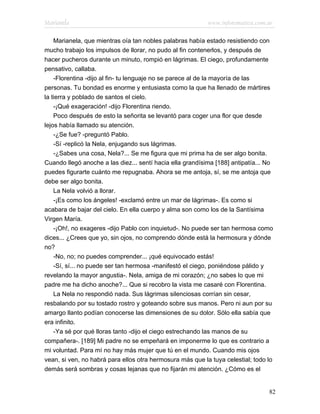 Marianela                                                  www.infotematica.com.ar

    Marianela, que mientras oía tan nobles palabras había estado resistiendo con
mucho trabajo los impulsos de llorar, no pudo al fin contenerlos, y después de
hacer pucheros durante un minuto, rompió en lágrimas. El ciego, profundamente
pensativo, callaba.
    -Florentina -dijo al fin- tu lenguaje no se parece al de la mayoría de las
personas. Tu bondad es enorme y entusiasta como la que ha llenado de mártires
la tierra y poblado de santos el cielo.
    -¡Qué exageración! -dijo Florentina riendo.
    Poco después de esto la señorita se levantó para coger una flor que desde
lejos había llamado su atención.
    -¿Se fue? -preguntó Pablo.
    -Sí -replicó la Nela, enjugando sus lágrimas.
    -¿Sabes una cosa, Nela?... Se me figura que mi prima ha de ser algo bonita.
Cuando llegó anoche a las diez... sentí hacia ella grandísima [188] antipatía... No
puedes figurarte cuánto me repugnaba. Ahora se me antoja, sí, se me antoja que
debe ser algo bonita.
    La Nela volvió a llorar.
    -¡Es como los ángeles! -exclamó entre un mar de lágrimas-. Es como si
acabara de bajar del cielo. En ella cuerpo y alma son como los de la Santísima
Virgen María.
    -¡Oh!, no exageres -dijo Pablo con inquietud-. No puede ser tan hermosa como
dices... ¿Crees que yo, sin ojos, no comprendo dónde está la hermosura y dónde
no?
    -No, no; no puedes comprender... ¡qué equivocado estás!
    -Sí, sí... no puede ser tan hermosa -manifestó el ciego, poniéndose pálido y
revelando la mayor angustia-. Nela, amiga de mi corazón; ¿no sabes lo que mi
padre me ha dicho anoche?... Que si recobro la vista me casaré con Florentina.
    La Nela no respondió nada. Sus lágrimas silenciosas corrían sin cesar,
resbalando por su tostado rostro y goteando sobre sus manos. Pero ni aun por su
amargo llanto podían conocerse las dimensiones de su dolor. Sólo ella sabía que
era infinito.
    -Ya sé por qué lloras tanto -dijo el ciego estrechando las manos de su
compañera-. [189] Mi padre no se empeñará en imponerme lo que es contrario a
mi voluntad. Para mí no hay más mujer que tú en el mundo. Cuando mis ojos
vean, si ven, no habrá para ellos otra hermosura más que la tuya celestial; todo lo
demás será sombras y cosas lejanas que no fijarán mi atención. ¿Cómo es el


                                                                                 82
 