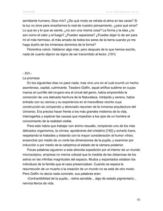 Marianela                                                   www.infotematica.com.ar

semblante humano, Dios mío? ¿De qué modo se retrata el alma en las caras? Si
la luz no sirve para enseñarnos lo real de nuestro pensamiento, ¿para qué sirve?
Lo que es y lo que se siente, ¿no son una misma cosa? La forma y la idea ¿no
son como el calor y el fuego? ¿Pueden separarse? ¿Puedes dejar tú de ser para
mí el más hermoso, el más amado de todos los seres de la tierra cuando yo me
haga dueño de los inmensos dominios de la forma?
    Florentina volvió. Hablaron algo más; pero después de lo que hemos escrito,
nada de cuanto dijeron es digno de ser transmitido al lector. [191]




- XVI -
La promesa
    En los siguientes días no pasó nada; mas vino uno en el cual ocurrió un hecho
asombroso, capital, culminante. Teodoro Golfín, aquel artífice sublime en cuyas
manos el cuchillo del cirujano era el cincel del genio, había emprendido la
corrección de una delicada hechura de la Naturaleza. Intrépido y sereno, había
entrado con su ciencia y su experiencia en el maravilloso recinto cuya
construcción es compendio y abreviado resumen de la inmensa arquitectura del
Universo. Era preciso hacer frente a los más grandes misterios de la vida,
interrogarlos y explorar las causas que impedían a los ojos de un hombre el
conocimiento de la realidad visible.
    Para esto había que trabajar con ánimo resuelto, rompiendo uno de los más
delicados organismos, la córnea; apoderarse del cristalino [192] y echarlo fuera,
respetando la hialoides y tratando con la mayor consideración al humor vítreo;
ensanchar por medio de un corte las dimensiones de la pupila, y examinar por
inducción o por medio de la catóptrica el estado de la cámara posterior.
    Pocas palabras siguieron a esta atrevida expedición por el interior de un mundo
microscópico, empresa no menos colosal que la medida de las distancias de los
astros en las infinitas magnitudes del espacio. Mudos y espantados estaban los
individuos de la familia que el caso presenciaban. Cuando se espera la
resurrección de un muerto o la creación de un mundo no se está de otro modo.
Pero Golfín no decía nada concreto, sus palabras eran:
    -Contractibilidad de la pupila... retina sensible... algo de estado pigmentario...
nervios llenos de vida.




                                                                                   83
 