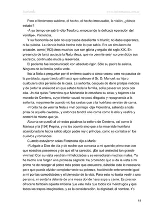 Marianela                                                 www.infotematica.com.ar

    Pero el fenómeno sublime, el hecho, el hecho irrecusable, la visión, ¿dónde
estaba?
    -A su tiempo se sabrá -dijo Teodoro, empezando la delicada operación del
vendaje-. Paciencia.
    Y su fisonomía de león no expresaba desaliento ni triunfo; no daba esperanza,
ni la quitaba. La ciencia había hecho todo lo que sabía. Era un simulacro de
creación, como [193] otros muchos que son gloria y orgullo del siglo XIX. En
presencia de tanta audacia la Naturaleza, que no permite sean sorprendidos sus
secretos, continuaba muda y reservada.
    El paciente fue incomunicado con absoluto rigor. Sólo su padre le asistía.
Ninguno de la familia podía verle.
    Iba la Nela a preguntar por el enfermo cuatro o cinco veces; pero no pasaba de
la portalada, aguardando allí hasta que salieran el Sr. D. Manuel, su hija o
cualquiera otra persona de la casa. La señorita, después de darle prolijas noticias
y de pintar la ansiedad en que estaba toda la familia, solía pasear un poco con
ella. Un día quiso Florentina que Marianela le enseñara su casa, y bajaron a la
morada de Centeno, cuyo interior causó no poco disgusto y repugnancia a la
señorita, mayormente cuando vio las cestas que a la huérfana servían de cama.
    -Pronto ha de venir la Nela a vivir conmigo -dijo Florentina, saliendo a toda
prisa de aquella caverna-, y entonces tendrá una cama como la mía y vestirá y
comerá lo mismo que yo.
    Absorta se quedó al oír estas palabras la señora de Centeno, así como la
Mariuca y la [194] Pepina, y no les ocurrió sino que a la miserable huérfana
abandonada le había salido algún padre rey o príncipe, como se contaba en los
cuentos y romances.
    Cuando estuvieron solas Florentina dijo a María:
    -Ruégale a Dios de día y de noche que conceda a mi querido primo ese don
que nosotros poseemos y de que él ha carecido. ¡En qué ansiedad tan grande
vivimos! Con su vista vendrán mil felicidades y se remediarán muchos males. Yo
he hecho a la Virgen una promesa sagrada: he prometido que si da la vista a mi
primo he de recoger al pobre más pobre que encuentre, dándole todo lo necesario
para que pueda olvidar completamente su pobreza, haciéndole enteramente igual
a mí por las comodidades y el bienestar de la vida. Para esto no basta vestir a una
persona, ni sentarla delante de una mesa donde haya sopa y carne. Es preciso
ofrecerle también aquella limosna que vale más que todos los mendrugos y que
todos los trapos imaginables, y es la consideración, la dignidad, el nombre. Yo


                                                                                 84
 