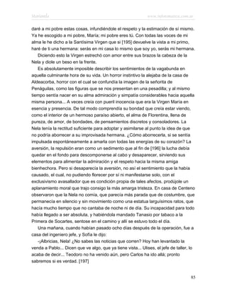 Marianela                                                    www.infotematica.com.ar

daré a mi pobre estas cosas, infundiéndole el respeto y la estimación de sí mismo.
Ya he escogido a mi pobre, María; mi pobre eres tú. Con todas las voces de mi
alma le he dicho a la Santísima Virgen que si [195] devuelve la vista a mi primo,
haré de ti una hermana: serás en mi casa lo mismo que soy yo, serás mi hermana.
   Diciendo esto la Virgen estrechó con amor entre sus brazos la cabeza de la
Nela y diole un beso en la frente.
   Es absolutamente imposible describir los sentimientos de la vagabunda en
aquella culminante hora de su vida. Un horror instintivo la alejaba de la casa de
Aldeacorba, horror con el cual se confundía la imagen de la señorita de
Penáguilas, como las figuras que se nos presentan en una pesadilla; y al mismo
tiempo sentía nacer en su alma admiración y simpatía considerables hacia aquella
misma persona... A veces creía con pueril inocencia que era la Virgen María en
esencia y presencia. De tal modo comprendía su bondad que creía estar viendo,
como el interior de un hermoso paraíso abierto, el alma de Florentina, llena de
pureza, de amor, de bondades, de pensamientos discretos y consoladores. La
Nela tenía la rectitud suficiente para adoptar y asimilarse al punto la idea de que
no podría aborrecer a su improvisada hermana. ¿Cómo aborrecerla, si se sentía
impulsada espontáneamente a amarla con todas las energías de su corazón? La
aversión, la repulsión eran como un sedimento que al fin de [196] la lucha debía
quedar en el fondo para descomponerse al cabo y desaparecer, sirviendo sus
elementos para alimentar la admiración y el respeto hacia la misma amiga
bienhechora. Pero si desaparecía la aversión, no así el sentimiento que la había
causado, el cual, no pudiendo florecer por sí ni manifestarse solo, con el
exclusivismo avasallador que es condición propia de tales afectos, prodújole un
aplanamiento moral que trajo consigo la más amarga tristeza. En casa de Centeno
observaron que la Nela no comía, que parecía más parada que de costumbre, que
permanecía en silencio y sin movimiento como una estatua larguísimos ratos, que
hacía mucho tiempo que no cantaba de noche ni de día. Su incapacidad para todo
había llegado a ser absoluta, y habiéndola mandado Tanasio por tabaco a la
Primera de Socartes, sentose en el camino y allí se estuvo todo el día.
   Una mañana, cuando habían pasado ocho días después de la operación, fue a
casa del ingeniero jefe, y Sofía le dijo:
   -¡Albricias, Nela! ¿No sabes las noticias que corren? Hoy han levantado la
venda a Pablo... Dicen que ve algo, que ya tiene vista... Ulises, el jefe de taller, lo
acaba de decir... Teodoro no ha venido aún, pero Carlos ha ido allá; pronto
sabremos si es verdad. [197]


                                                                                    85
 