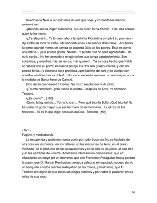 Marianela                                                    www.infotematica.com.ar

    Quedose la Nela al oír esto más muerta que viva, y cruzando las manos
exclamó así:
    -¡Bendita sea la Virgen Santísima, que es quien lo ha hecho!... Ella, ella sola es
quien lo ha hecho.
    -¿Te alegras?... Ya lo creo: ahora la señorita Florentina cumplirá su promesa -
dijo Sofía en tono de mofa-. Mil enhorabuenas a la señora doña Nela... Ahí tienes
tú como cuando menos se piensa se acuerda Dios de los pobres. Esto es como
una lotería... ¡qué premio gordo, Nelilla!... Y puede que no seas agradecida... no,
no lo serás... No he conocido a ningún pobre que tenga agradecimiento. Son
soberbios, y mientras más se les da, más quieren... Ya es cosa hecha que Pablo
se casará con su prima: es buena pareja; los dos son guapos chicos; y ella no
parece tonta... y tiene una cara preciosa, ¡qué lástima de cara y de cuerpo con
aquellos vestidos tan horribles!... No, no, si necesito vestirme, no me traigan acá a
la modista de Santa Irene de Campó.
    Esto decía cuando entró Carlos. Su rostro resplandecía de júbilo.
    -¡Triunfo completo! -gritó desde la puerta-. Después de Dios, mi hermano
Teodoro.
    -¿Es cierto?... [198]
    -Como la luz del día... Yo no lo creí... ¡Pero qué triunfo Sofía! ¡Qué triunfo! No
hay para mí gozo mayor que ser hermano de mi hermano... Es el rey de los
hombres... Si es lo que digo: después de Dios, Teodoro. [199]




- XVII -
Fugitiva y meditabunda
    La estupenda y gratísima nueva corrió por todo Socartes. No se hablaba de
otra cosa en los hornos, en los talleres, en las máquinas de lavar, en el plano
inclinado, en lo profundo de las excavaciones y en lo alto de los picos, al aire libre
y en las entrañas de la tierra. Añadíanse interesantes comentarios: que en
Aldeacorba se creyó por un momento que don Francisco Penáguilas había perdido
la razón; que D. Manuel Penáguilas pensaba celebrar el regocijado suceso dando
un banquete a todos cuantos trabajaban en las minas, y finalmente, que D.
Teodoro era digno de que todos los ciegos habidos y por haber le pusieran en las
niñas de sus ojos.




                                                                                    86
 