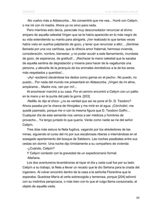 Marianela                                                   www.infotematica.com.ar

   -No vuelvo más a Aldeacorba... No consentiré que me vea... Huiré con Celipín,
o me iré con mi madre. Ahora yo no sirvo para nada.
   Pero mientras esto decía, parecíale muy desconsolador renunciar al divino
amparo de aquella celestial Virgen que se le había aparecido en lo más negro de
su vida extendiendo su manto para abrigarla. ¡Ver realizado lo que tantas veces
había visto en sueños palpitando de gozo, y tener que renunciar a ello!... ¡Sentirse
llamada por una voz cariñosa, que le ofrecía amor fraternal, hermosa vivienda,
consideración, nombre, bienestar, y no poder acudir a este llamamiento, inundada
de gozo, de esperanza, de gratitud!... ¡Rechazar la mano celestial que la sacaba
de aquella sentina de degradación y miseria para hacer de la vagabunda una
persona, y elevarla de la jerarquía de los animales domésticos a la de los seres
más respetados y queridos!...
   -¡Ay! -exclamó clavándose los dedos como garras en el pecho-. No puedo, no
puedo... Por nada del mundo me presentaré en Aldeacorba. ¡Virgen de mi alma,
ampárame... Madre mía, ven por mí!...
   Al anochecer marchó a su casa. Por el camino encontró a Celipín con un palito
en la mano y en la punta del palo la gorra. [203]
   -Nelilla -le dijo el chico- ¿no es verdad que así se pone el Sr. D. Teodoro?
Ahora pasaba por la charca de Hinojales y me miré en el agua. ¡Córcholis!, me
quedé pasmado, porque me vi con la mesma figura que D. Teodoro Golfín...
Cualquier día de esta semanita nos vamos a ser médicos y hombres de
provecho... Ya tengo juntado lo que quería. Verás como nadie se ríe del señor
Celipín.
   Tres días más estuvo la Nela fugitiva, vagando por los alrededores de las
minas, siguiendo el curso del río por sus escabrosas riberas o internándose en el
sosegado apartamiento del bosque de Saldeoro. Las noches pasábalas entre sus
cestas sin dormir. Una noche dijo tímidamente a su compañero de vivienda:
   -¿Cuándo, Celipín?
   Y Celipín contestó con la gravedad de un expedicionario formal:
   -Mañana.
   Los dos aventureros levantáronse al rayar el día y cada cual fue por su lado:
Celipín a su trabajo, la Nela a llevar un recado que le dio Señana para la criada del
ingeniero. Al volver encontró dentro de la casa a la señorita Florentina que la
esperaba. Quedose María al verla sobrecogida y temerosa, porque [204] adivinó
con su instintiva perspicacia, o más bien con lo que el vulgo llama corazonada, el
objeto de aquella visita.


                                                                                  88
 