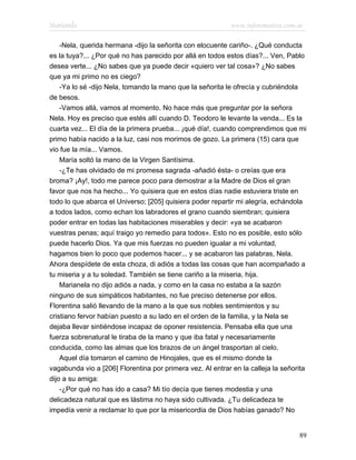 Marianela                                                   www.infotematica.com.ar

    -Nela, querida hermana -dijo la señorita con elocuente cariño-. ¿Qué conducta
es la tuya?... ¿Por qué no has parecido por allá en todos estos días?... Ven, Pablo
desea verte... ¿No sabes que ya puede decir «quiero ver tal cosa»? ¿No sabes
que ya mi primo no es ciego?
    -Ya lo sé -dijo Nela, tomando la mano que la señorita le ofrecía y cubriéndola
de besos.
    -Vamos allá, vamos al momento. No hace más que preguntar por la señora
Nela. Hoy es preciso que estés allí cuando D. Teodoro le levante la venda... Es la
cuarta vez... El día de la primera prueba... ¡qué día!, cuando comprendimos que mi
primo había nacido a la luz, casi nos morimos de gozo. La primera (15) cara que
vio fue la mía... Vamos.
    María soltó la mano de la Virgen Santísima.
    -¿Te has olvidado de mi promesa sagrada -añadió ésta- o creías que era
broma? ¡Ay!, todo me parece poco para demostrar a la Madre de Dios el gran
favor que nos ha hecho... Yo quisiera que en estos días nadie estuviera triste en
todo lo que abarca el Universo; [205] quisiera poder repartir mi alegría, echándola
a todos lados, como echan los labradores el grano cuando siembran; quisiera
poder entrar en todas las habitaciones miserables y decir: «ya se acabaron
vuestras penas; aquí traigo yo remedio para todos». Esto no es posible, esto sólo
puede hacerlo Dios. Ya que mis fuerzas no pueden igualar a mi voluntad,
hagamos bien lo poco que podemos hacer... y se acabaron las palabras, Nela.
Ahora despídete de esta choza, di adiós a todas las cosas que han acompañado a
tu miseria y a tu soledad. También se tiene cariño a la miseria, hija.
    Marianela no dijo adiós a nada, y como en la casa no estaba a la sazón
ninguno de sus simpáticos habitantes, no fue preciso detenerse por ellos.
Florentina salió llevando de la mano a la que sus nobles sentimientos y su
cristiano fervor habían puesto a su lado en el orden de la familia, y la Nela se
dejaba llevar sintiéndose incapaz de oponer resistencia. Pensaba ella que una
fuerza sobrenatural le tiraba de la mano y que iba fatal y necesariamente
conducida, como las almas que los brazos de un ángel trasportan al cielo.
    Aquel día tomaron el camino de Hinojales, que es el mismo donde la
vagabunda vio a [206] Florentina por primera vez. Al entrar en la calleja la señorita
dijo a su amiga:
    -¿Por qué no has ido a casa? Mi tío decía que tienes modestia y una
delicadeza natural que es lástima no haya sido cultivada. ¿Tu delicadeza te
impedía venir a reclamar lo que por la misericordia de Dios habías ganado? No


                                                                                  89
 