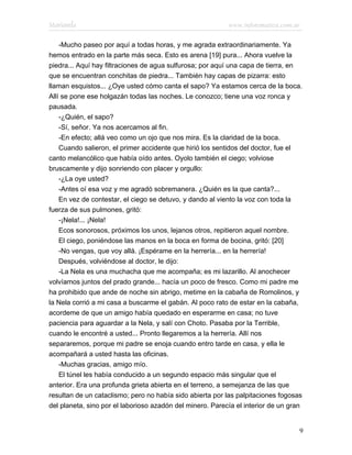 Marianela                                                  www.infotematica.com.ar

    -Mucho paseo por aquí a todas horas, y me agrada extraordinariamente. Ya
hemos entrado en la parte más seca. Esto es arena [19] pura... Ahora vuelve la
piedra... Aquí hay filtraciones de agua sulfurosa; por aquí una capa de tierra, en
que se encuentran conchitas de piedra... También hay capas de pizarra: esto
llaman esquistos... ¿Oye usted cómo canta el sapo? Ya estamos cerca de la boca.
Allí se pone ese holgazán todas las noches. Le conozco; tiene una voz ronca y
pausada.
    -¿Quién, el sapo?
    -Sí, señor. Ya nos acercamos al fin.
    -En efecto; allá veo como un ojo que nos mira. Es la claridad de la boca.
    Cuando salieron, el primer accidente que hirió los sentidos del doctor, fue el
canto melancólico que había oído antes. Oyolo también el ciego; volviose
bruscamente y dijo sonriendo con placer y orgullo:
    -¿La oye usted?
    -Antes oí esa voz y me agradó sobremanera. ¿Quién es la que canta?...
    En vez de contestar, el ciego se detuvo, y dando al viento la voz con toda la
fuerza de sus pulmones, gritó:
    -¡Nela!... ¡Nela!
    Ecos sonorosos, próximos los unos, lejanos otros, repitieron aquel nombre.
    El ciego, poniéndose las manos en la boca en forma de bocina, gritó: [20]
    -No vengas, que voy allá. ¡Espérame en la herrería... en la herrería!
    Después, volviéndose al doctor, le dijo:
    -La Nela es una muchacha que me acompaña; es mi lazarillo. Al anochecer
volvíamos juntos del prado grande... hacía un poco de fresco. Como mi padre me
ha prohibido que ande de noche sin abrigo, metime en la cabaña de Romolinos, y
la Nela corrió a mi casa a buscarme el gabán. Al poco rato de estar en la cabaña,
acordeme de que un amigo había quedado en esperarme en casa; no tuve
paciencia para aguardar a la Nela, y salí con Choto. Pasaba por la Terrible,
cuando le encontré a usted... Pronto llegaremos a la herrería. Allí nos
separaremos, porque mi padre se enoja cuando entro tarde en casa, y ella le
acompañará a usted hasta las oficinas.
    -Muchas gracias, amigo mío.
    El túnel les había conducido a un segundo espacio más singular que el
anterior. Era una profunda grieta abierta en el terreno, a semejanza de las que
resultan de un cataclismo; pero no había sido abierta por las palpitaciones fogosas
del planeta, sino por el laborioso azadón del minero. Parecía el interior de un gran


                                                                                   9
 
