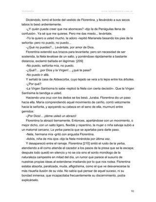 Marianela                                                    www.infotematica.com.ar

   Diciéndolo, tomó el borde del vestido de Florentina, y llevándolo a sus secos
labios lo besó ardientemente.
   -¿Y quién puede creer que me aborreces? -dijo la de Penáguilas llena de
confusión-. Ya sé que me quieres. Pero me das miedo... levántate.
   -Yo la quiero a usted mucho, la adoro -repitió Marianela besando los pies de la
señorita- pero no puedo, no puedo...
   -¿Qué no puedes?... Levántate, por amor de Dios.
   Florentina extendió sus brazos para levantarla; pero sin necesidad de ser
sostenida, la Nela levatose de un salto, y poniéndose rápidamente a bastante
distancia, exclamó bañada en lágrimas: [209]
   -No puedo, señorita mía, no puedo.
   -¿Qué?... ¡por Dios y la Virgen!... ¿qué te pasa?
   -No puedo ir allá.
   Y señaló la casa de Aldeacorba, cuyo tejado se veía a lo lejos entre los árboles.
   -¿Por qué?
   -La Virgen Santísima lo sabe -replicó la Nela con cierta decisión-. Que la Virgen
Santísima la bendiga a usted.
   Haciendo una cruz con los dedos se los besó. Juraba. Florentina dio un paso
hacia ella. María comprendiendo aquel movimiento de cariño, corrió velozmente
hacia la señorita, y apoyando su cabeza en el seno de ella, murmuró entre
gemidos:
   -¡Por Dios!... ¡déme usted un abrazo!
   Florentina la abrazó tiernamente. Entonces, apartándose con un movimiento, o
mejor dicho, con un salto ligero, flexible y repentino, la mujer o niña salvaje subió a
un matorral cercano. La yerba parecía que se apartaba para darle paso.
   -Nela, hermana mía -gritó con angustia Florentina.
   -Adiós, niña de mis ojos -dijo la Nela mirándola por última vez.
   Y desapareció entre el ramaje. Florentina [210] sintió el ruido de la yerba,
atendiendo a él como atiende el cazador a los pasos de la presa que se le escapa;
después todo quedó en silencio y no se oía sino el sordo monólogo de la
naturaleza campestre en mitad del día, un rumor que parece el susurro de
nuestras propias ideas al extenderse irradiando por lo que nos rodea. Florentina
estaba absorta, paralizada, muda, afligidísima, como el que ve desvanecerse la
más risueña ilusión de su vida. No sabía qué pensar de aquel suceso, ni su
bondad inmensa, que incapacitaba frecuentemente su discernimiento, podía
explicárselo.


                                                                                    91
 