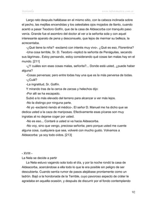 Marianela                                                 www.infotematica.com.ar

    Largo rato después hallábase en el mismo sitio, con la cabeza inclinada sobre
el pecho, las mejillas encendidas y los celestiales ojos mojados de llanto, cuando
acertó a pasar Teodoro Golfín, que de la casa de Aldeacorba con tranquilo paso
venía. Grande fue el asombro del doctor al ver a la señorita sola y con aquel
interesante aparato de pena y desconsuelo, que lejos de mermar su belleza, la
acrecentaba.
    -¿Qué tiene la niña? -exclamó con interés muy vivo-. ¿Qué es eso, Florentina?
    -Una cosa terrible, Sr. D. Teodoro -replicó la señorita de Penáguilas, secando
sus lágrimas-. Estoy pensando, estoy considerando qué cosas tan malas hay en el
mundo. [211]
    -¿Y cuáles son esas cosas malas, señorita?... Donde está usted, ¿puede haber
alguna?
    -Cosas perversas; pero entre todas hay una que es la más perversa de todas.
    -¿Cuál?
    -La ingratitud, Sr. Golfín.
    Y mirando tras de la cerca de zarzas y helechos dijo:
    -Por allí se ha escapado.
    Subió a lo más elevado del terreno para alcanzar a ver más lejos.
    -No la distingo por ninguna parte.
    -Ni yo -exclamó riendo el médico-. El señor D. Manuel me ha dicho que se
dedica usted a la caza de mariposas. Efectivamente esas pícaras son muy
ingratas al no dejarse coger por usted.
    -No es eso... Contaré a usted si va hacia Aldeacorba.
    -No voy, sino que vengo, preciosa señorita; pero porque usted me cuente
alguna cosa, cualquiera que sea, volveré con mucho gusto. Volvamos a
Aldeacorba: ya soy todo oídos. [213]




- XVIII -
La Nela se decide a partir
   La Nela estuvo vagando sola todo el día, y por la noche rondó la casa de
Aldeacorba, acercándose a ella todo lo que le era posible sin peligro de ser
descubierta. Cuando sentía rumor de pasos alejábase prontamente como un
ladrón. Bajó a la hondonada de la Terrible, cuyo pavoroso aspecto de cráter le
agradaba en aquella ocasión, y después de discurrir por el fondo contemplando


                                                                                 92
 