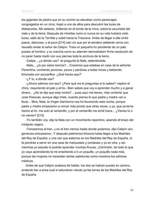 Marianela                                                   www.infotematica.com.ar

los gigantes de piedra que en su recinto se elevaban como personajes
congregados en un circo, trepó a uno de ellos para descubrir las luces de
Aldeacorba. Allí estaban, brillando en el borde de la mina, sobre la oscuridad del
cielo y de la tierra. Después de mirarlas como si nunca en su vida hubiera visto
luces, salió de la Terrible y subió hacia la Trascava. Antes de llegar a ella sintió
pasos, detúvose, y al poco [214] rato vio que por el sendero adelante venía con
resuelto andar el señor de Celipín. Traía un pequeño lío pendiente de un palo
puesto al hombro, y su marcha como su ademán demostraban firme resolución de
no parar hasta medir con sus piernas toda la anchura de la tierra.
    -Celipe... ¿a dónde vas? -le preguntó la Nela, deteniéndole.
    -Nela... ¿tú por estos barrios?... Creíamos que estabas en casa de la señorita
Florentina, comiendo jamones, pavos y perdices a todas horas y bebiendo
limonada con azucarillos. ¿Qué haces aquí?
    -¿Y tú, a dónde vas?
    -¿Ahora salimos con eso? ¿Para qué me lo preguntas si lo sabes? -replicó el
chico, requiriendo el palo y el lío-. Bien sabes que voy a aprender mucho y a ganar
dinero... ¿No te dije que esta noche?... pues aquí me tienes, más contento que
unas Pascuas, aunque algo triste, cuando pienso lo que padre y madre van a
llorar... Mira, Nela, la Virgen Santísima nos ha favorecido esta noche, porque
padre y madre empezaron a roncar más pronto que otras veces, y yo, que ya tenía
hecho el lío, me subí al ventanillo, y por el ventanillo me eché fuera... ¿Vienes tú o
no vienes? [215]
    -Yo también voy -dijo la Nela con un movimiento repentino, asiendo el brazo del
intrépido viajero.
    -Tomaremos el tren, y en el tren iremos hasta donde podamos -dijo Celipín con
generoso entusiasmo-. Y después pediremos limosna hasta llegar a los Madriles
del Rey de España; y una vez que estemos en los Madriles del Rey de España, tú
te pondrás a servir en una casa de marqueses y condeses y yo en otra, y así
mientras yo estudie tú podrás aprender muchas finuras. ¡Córcholis!, de todo lo que
yo vaya aprendiendo te iré enseñando a ti un poquillo, un poquillo nada más,
porque las mujeres no necesitan tantas sabidurías como nosotros los señores
médicos.
    Antes de que Celipín acabara de hablar, los dos se habían puesto en camino,
andando tan a prisa cual si estuvieran viendo ya las torres de los Madriles del Rey
de España.




                                                                                   93
 