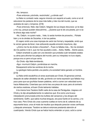 Marianela                                                  www.infotematica.com.ar

    -No, tampoco.
    -Pues entonces ¡córcholis, recórcholis!, ¿a dónde vas?
    La Nela no contestó nada: seguía mirando con espanto al suelo, como si en él
estuvieran los pedazos de la cosa más bella y más rica del mundo, que se
acababa de caer y romperse. [218]
    -Pues entonces, Nela -dijo Celipín, fatigado de sus largos discursos- yo te dejo
y me voy, porque pueden descubrirme... ¿Quieres que te dé una peseta, por si se
te ofrece algo esta noche?
    -No, Celipín, no quiero nada... Vete, tú serás hombre de provecho... Pórtate
bien y no te olvides de Socartes, ni de tus padres.
    El viajero sintió una cosa impropia de varón tan formal y respetable, sintió que
le venían ganas de llorar; mas sofocando aquella emoción importuna, dijo:
    -¿Cómo me he de olvidar a Socartes?... Pues no faltaba más... No me olvidaré
de mis padres ni de ti, que me has ayudado a esto... Adiós, Nelilla... Siento pasos.
    Celipín enarboló su palo con una decisión que probaba cuán templada estaba
su alma para afrontar los peligros del mundo; pero su intrepidez no tuvo objeto,
porque era un perro el que venía.
    -Es Choto -dijo Nela temblando.
    -Agur -murmuró Celipín, poniéndose en marcha.
    Desapareció entre las sombras de la noche.
    La geología había perdido una piedra y la sociedad había ganado un hombre.
[219]
    La Nela sintió escalofríos al verse acariciada por Choto. El generoso animal,
después de saltar alrededor de ella, gruñendo con tanta expresión que faltaba muy
poco para que sus gruñidos fuesen palabras, echó a correr con velocidad suma
hacia Aldeacorba. Creeríase que corría tras una pieza de caza; pero al contrario
de ciertos oradores, el buen Choto ladrando hablaba.
    A la misma hora Teodoro Golfín salía de la casa de Penáguilas. Llegose a él
Choto y le dijo atropelladamente no sabemos qué. Era como una brusca
interpelación pronunciada entre los bufidos del cansancio y los ahogos del
sentimiento. Golfín, que sabía muchas lenguas, era poco fuerte en la canina, y no
hizo caso. Pero Choto dio unas cuarenta vueltas en torno de él, soltando de su
espumante boca, unos al modo de insultos que después parecían voces cariñosas
y después amenazas. Teodoro se detuvo entonces prestando atención al
cuadrúpedo. Viendo Choto que se había hecho entender un poco, echó a correr




                                                                                 95
 