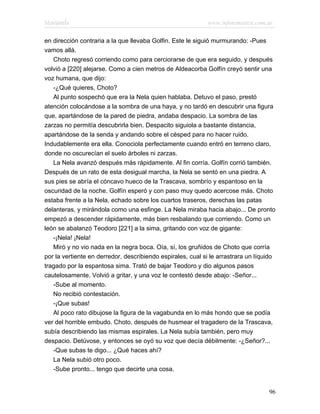 Marianela                                                   www.infotematica.com.ar

en dirección contraria a la que llevaba Golfin. Este le siguió murmurando: -Pues
vamos allá.
   Choto regresó corriendo como para cerciorarse de que era seguido, y después
volvió a [220] alejarse. Como a cien metros de Aldeacorba Golfín creyó sentir una
voz humana, que dijo:
   -¿Qué quieres, Choto?
   Al punto sospechó que era la Nela quien hablaba. Detuvo el paso, prestó
atención colocándose a la sombra de una haya, y no tardó en descubrir una figura
que, apartándose de la pared de piedra, andaba despacio. La sombra de las
zarzas no permitía descubrirla bien. Despacito siguiola a bastante distancia,
apartándose de la senda y andando sobre el césped para no hacer ruido.
Indudablemente era ella. Conociola perfectamente cuando entró en terreno claro,
donde no oscurecían el suelo árboles ni zarzas.
   La Nela avanzó después más rápidamente. Al fin corría. Golfín corrió también.
Después de un rato de esta desigual marcha, la Nela se sentó en una piedra. A
sus pies se abría el cóncavo hueco de la Trascava, sombrío y espantoso en la
oscuridad de la noche. Golfín esperó y con paso muy quedo acercose más. Choto
estaba frente a la Nela, echado sobre los cuartos traseros, derechas las patas
delanteras, y mirándola como una esfinge. La Nela miraba hacia abajo... De pronto
empezó a descender rápidamente, más bien resbalando que corriendo. Como un
león se abalanzó Teodoro [221] a la sima, gritando con voz de gigante:
   -¡Nela! ¡Nela!
   Miró y no vio nada en la negra boca. Oía, sí, los gruñidos de Choto que corría
por la vertiente en derredor, describiendo espirales, cual si le arrastrara un líquido
tragado por la espantosa sima. Trató de bajar Teodoro y dio algunos pasos
cautelosamente. Volvió a gritar, y una voz le contestó desde abajo: -Señor...
   -Sube al momento.
   No recibió contestación.
   -¡Que subas!
   Al poco rato dibujose la figura de la vagabunda en lo más hondo que se podía
ver del horrible embudo. Choto, después de husmear el tragadero de la Trascava,
subía describiendo las mismas espirales. La Nela subía también, pero muy
despacio. Detúvose, y entonces se oyó su voz que decía débilmente: -¿Señor?...
   -Que subas te digo... ¿Qué haces ahí?
   La Nela subió otro poco.
   -Sube pronto... tengo que decirte una cosa.


                                                                                   96
 