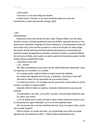 Marianela                                                   www.infotematica.com.ar

   -¿Una cosa?...
   -Una cosa, sí; una cosa tengo que decirte.
   La Nela subió y Teodoro no se creyó triunfante hasta que pudo asir
fuertemente su mano para llevarla consigo. [222]




- XIX -
Domesticación
    Anduvieron breve rato los dos sin decir nada. Teodoro Golfín, con ser sabio,
discreto y locuaz, sentíase igualmente torpe que la Nela, ignorante de suyo y muy
lacónica por costumbre. Seguíale sin hacer resistencia, y él acomodaba su paso al
de la mujer-niña, como hombre que lleva un chico a la escuela. En cierto paraje
del camino donde había tres enormes piedras blanquecinas y carcomidas que
parecían huesos de gigantescos animales, el doctor se sentó, y poniendo delante
de sí en pie a la Nela, como quien va a pedir cuentas de travesuras graves, tomole
ambas manos y seriamente le dijo:
    -¿Qué ibas a hacer allí?
    -¿Yo... dónde?
    -Allí. Bien comprendes lo que quiero decirte. [223] Responde claramente, como
se responde a un confesor o a un padre.
    -Yo no tengo padre -replicó la Nela con ligero acento de rebeldía.
    -Es verdad; pero figúrate que lo soy yo, y responde. ¿Qué ibas a hacer allí?
    -Allí está mi madre -le fue respondido de una manera hosca.
    -Tu madre ha muerto. ¿Tú no sabes que los que se han muerto están en el otro
mundo o no están en ninguna parte?
    -Está allí -afirmó la Nela con aplomo, volviendo tristemente los ojos al punto
indicado.
    -Y tú pensabas ir con ella, ¿no es eso?, es decir, que pensabas quitarte la vida.
    -Sí, señor; eso mismo.
    -¿Y tú no sabes que tu madre cometió un gran crimen al darse la muerte y que
tú cometerías otro igual imitándola? ¿A ti no te han enseñado esto?
    -No me acuerdo de si me han enseñado tal cosa. Si yo me quiero matar ¿quién
me lo puede impedir?
    -Pero tú misma, sin auxilio de nadie, ¿no comprendes que a Dios no puede
agradar que nos quitemos la vida?... ¡Pobre criatura abandonada a tus


                                                                                  97
 