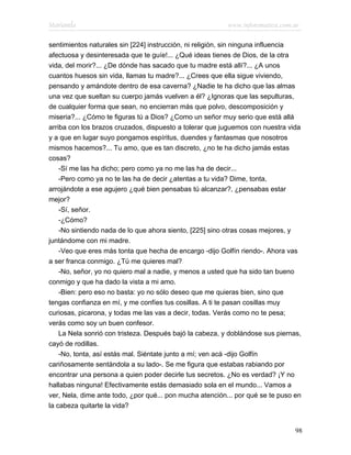 Marianela                                                 www.infotematica.com.ar

sentimientos naturales sin [224] instrucción, ni religión, sin ninguna influencia
afectuosa y desinteresada que te guíe!... ¿Qué ideas tienes de Dios, de la otra
vida, del morir?... ¿De dónde has sacado que tu madre está allí?... ¿A unos
cuantos huesos sin vida, llamas tu madre?... ¿Crees que ella sigue viviendo,
pensando y amándote dentro de esa caverna? ¿Nadie te ha dicho que las almas
una vez que sueltan su cuerpo jamás vuelven a él? ¿Ignoras que las sepulturas,
de cualquier forma que sean, no encierran más que polvo, descomposición y
miseria?... ¿Cómo te figuras tú a Dios? ¿Como un señor muy serio que está allá
arriba con los brazos cruzados, dispuesto a tolerar que juguemos con nuestra vida
y a que en lugar suyo pongamos espíritus, duendes y fantasmas que nosotros
mismos hacemos?... Tu amo, que es tan discreto, ¿no te ha dicho jamás estas
cosas?
    -Sí me las ha dicho; pero como ya no me las ha de decir...
    -Pero como ya no te las ha de decir ¿atentas a tu vida? Dime, tonta,
arrojándote a ese agujero ¿qué bien pensabas tú alcanzar?, ¿pensabas estar
mejor?
    -Sí, señor.
    -¿Cómo?
    -No sintiendo nada de lo que ahora siento, [225] sino otras cosas mejores, y
juntándome con mi madre.
    -Veo que eres más tonta que hecha de encargo -dijo Golfín riendo-. Ahora vas
a ser franca conmigo. ¿Tú me quieres mal?
    -No, señor, yo no quiero mal a nadie, y menos a usted que ha sido tan bueno
conmigo y que ha dado la vista a mi amo.
    -Bien: pero eso no basta: yo no sólo deseo que me quieras bien, sino que
tengas confianza en mí, y me confíes tus cosillas. A ti te pasan cosillas muy
curiosas, picarona, y todas me las vas a decir, todas. Verás como no te pesa;
verás como soy un buen confesor.
    La Nela sonrió con tristeza. Después bajó la cabeza, y doblándose sus piernas,
cayó de rodillas.
    -No, tonta, así estás mal. Siéntate junto a mí; ven acá -dijo Golfín
cariñosamente sentándola a su lado-. Se me figura que estabas rabiando por
encontrar una persona a quien poder decirle tus secretos. ¿No es verdad? ¡Y no
hallabas ninguna! Efectivamente estás demasiado sola en el mundo... Vamos a
ver, Nela, dime ante todo, ¿por qué... pon mucha atención... por qué se te puso en
la cabeza quitarte la vida?


                                                                                98
 