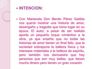 INTENCION:Con Marianela Don Benito Pérez Galdós nos quería mostrar una historia de amor, desengaño y tragedia que toma lugar en su época. El autor, a pesar de ser realista aporta un pequeño toque romántico a la obra, ya que enseña que no todas las historias de amor tienen un final feliz, que la sociedad sobrepone la belleza física y los intereses materiales a la belleza de espíritu, pero también nos demuestra que hay personas que son muy bellas, que tienen mucho dinero pero tienen un gran corazón.