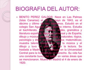 BIOGRAFIA DEL AUTOR:BENITO PEREZ GALDOS: Nace en Las Palmas (Islas Canarias) el 10 de mayo de 1843, es el décimo y último de diez hermanos. Estudió en el colegio San Agustín como alumno interno. Estudia el bachillerato, latín, francés, inglés, gramática y literatura española, literatura universal y de España; dibujo y música; ciencias físicas y naturales; lógica, psicología y ética; retórica y poética; matemáticas; muestra talento excepcional por la música y el dibujo y tuvo un gran afán por la lectura. Se traslada a Madrid y se matricula en la Universidad Central para la licenciatura en Derecho. Su vida fue una constante busca del saber en varias áreas que se mencionaron. Muere en Madrid el 4 de enero de 1920.